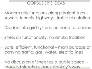 CORBUSIER’S IDEAS
- Modern city functions along straight lines –
sewers, tunnels, highways, traffic circulation
- Divided into grid system, no need for curves
- Stress on functionality, no artistic tradition
- Bare, efficient, functional – main purpose of
carrying traffic, gas, water, electric lines
- No discussion of street as a public space –
crooked streets as pack donkey’s way
 