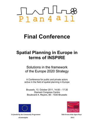 Final Conference

      Spatial Planning in Europe in
            terms of INSPIRE

                  Solutions in the framework
                 of the Europe 2020 Strategy

                  A Conference for public and private actors
                active in the field of spatial planning in Europe


                  Brussels, 13. October 2011, 14:00 – 17:30
                          Diamant Congress Centre
                   Boulevard A. Reyers, 80 - 1030 Brussels




Co-funded by the Community Programme                    Side Event of the Open Days
        eContentplus                                                2011
 