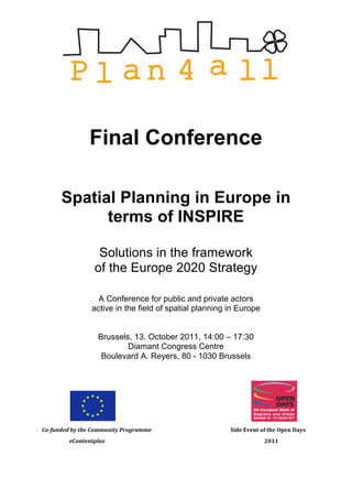  




                                                                          Final Conference

                              Spatial Planning in Europe in
                                    terms of INSPIRE

                                                                                   Solutions in the framework
                                                                                  of the Europe 2020 Strategy

                                                                               A Conference for public and private actors
                                                                             active in the field of spatial planning in Europe


                                                                                       Brussels, 13. October 2011, 14:00 – 17:30
                                                                                               Diamant Congress Centre
                                                                                        Boulevard A. Reyers, 80 - 1030 Brussels




                                	
  	
  	
  	
                                                         	
     	
     	
     	
     	
     	
     	
                                                         	
  
Co-­‐funded	
  by	
  the	
  Community	
  Programme	
                                                                        	
     	
     	
     Side	
  Event	
  of	
  the	
  Open	
  Days	
  
	
  	
  	
  	
  	
  	
  	
  	
  	
  	
  	
  	
  	
  	
  	
  	
  	
  	
  	
  	
  	
  eContentplus	
            	
     	
     	
     	
     	
     	
          	
  	
  	
  	
  	
  	
  	
  	
  	
  	
  2011
 