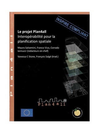 Le projet Plan4all
Interopérabilité pour la
planification spatiale
Mauro Salvemini, Franco Vico, Corrado
Iannucci (redacteurs en chef)

Vanessa C Stone, François Salgé (trad.)




                              1
 