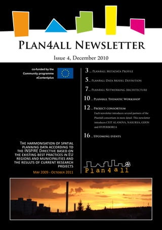 Plan4all Newsletter
Issue 4, December 2010
The harmonisation of spatial
planning data according to
the INSPIRE Directive based on
the existing best practices in EU
regions and municipalities and
the results of current research
projects
May 2009 - October 2011
co-funded by the
Community programme
eContentplus
3 ... Plan4all Metadata Profile
5... Plan4all Data Model Definition
7... Plan4all Networking Architecture
10... Plan4all Thematic Workshop
12... Project consortium
Each newsletter introduces several partners of the
Plan4all consortium in more detail. This newsletter
introduces CEIT ALANOVA, NASURSA, GIJON
and HYPERBOREA
16... Upcoming events
 