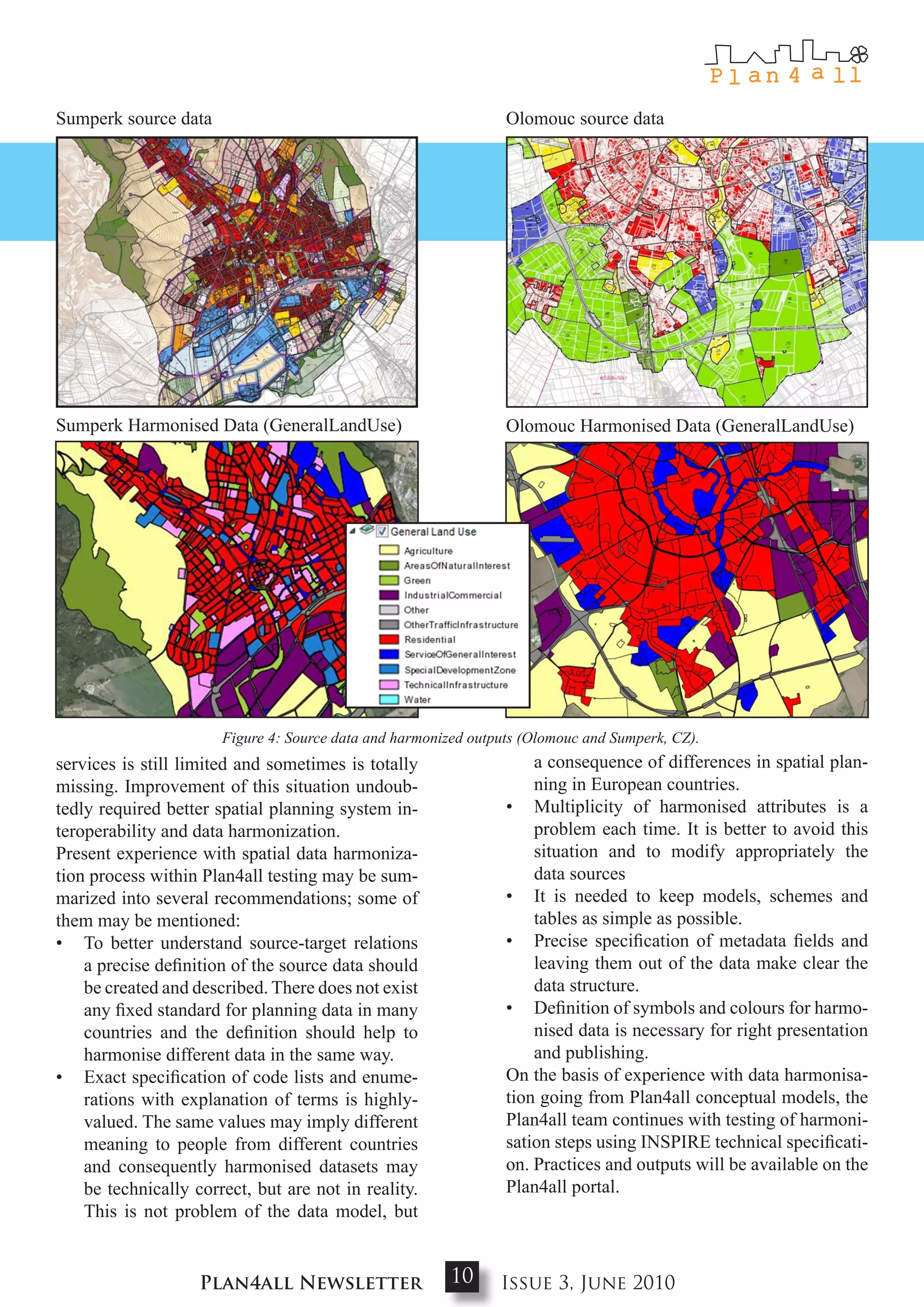 Sumperk source data                                              Olomouc source data




Sumperk Harmonised Data (GeneralLandUse)                         Olomouc Harmonised Data (GeneralLandUse)




                       Figure 4: Source data and harmonized outputs (Olomouc and Sumperk, CZ).
services is still limited and sometimes is totally                   a consequence of differences in spatial plan-
missing. Improvement of this situation undoub-                       ning in European countries.
tedly required better spatial planning system in-                • Multiplicity of harmonised attributes is a
teroperability and data harmonization.                               problem each time. It is better to avoid this
Present experience with spatial data harmoniza-                      situation and to modify appropriately the
tion process within Plan4all testing may be sum-                     data sources
marized into several recommendations; some of                    • It is needed to keep models, schemes and
them may be mentioned:                                               tables as simple as possible.
• To better understand source-target relations                   • Precise specification of metadata fields and
    a precise definition of the source data should                   leaving them out of the data make clear the
    be created and described. There does not exist                   data structure.
    any fixed standard for planning data in many                 • Definition of symbols and colours for harmo-
    countries and the definition should help to                      nised data is necessary for right presentation
    harmonise different data in the same way.                        and publishing.
• Exact specification of code lists and enume-                   On the basis of experience with data harmonisa-
    rations with explanation of terms is highly-                 tion going from Plan4all conceptual models, the
    valued. The same values may imply different                  Plan4all team continues with testing of harmoni-
    meaning to people from different countries                   sation steps using INSPIRE technical specificati-
    and consequently harmonised datasets may                     on. Practices and outputs will be available on the
    be technically correct, but are not in reality.              Plan4all portal.
    This is not problem of the data model, but


                    Plan4all Newsletter                 10      Issue 3, June 2010
 