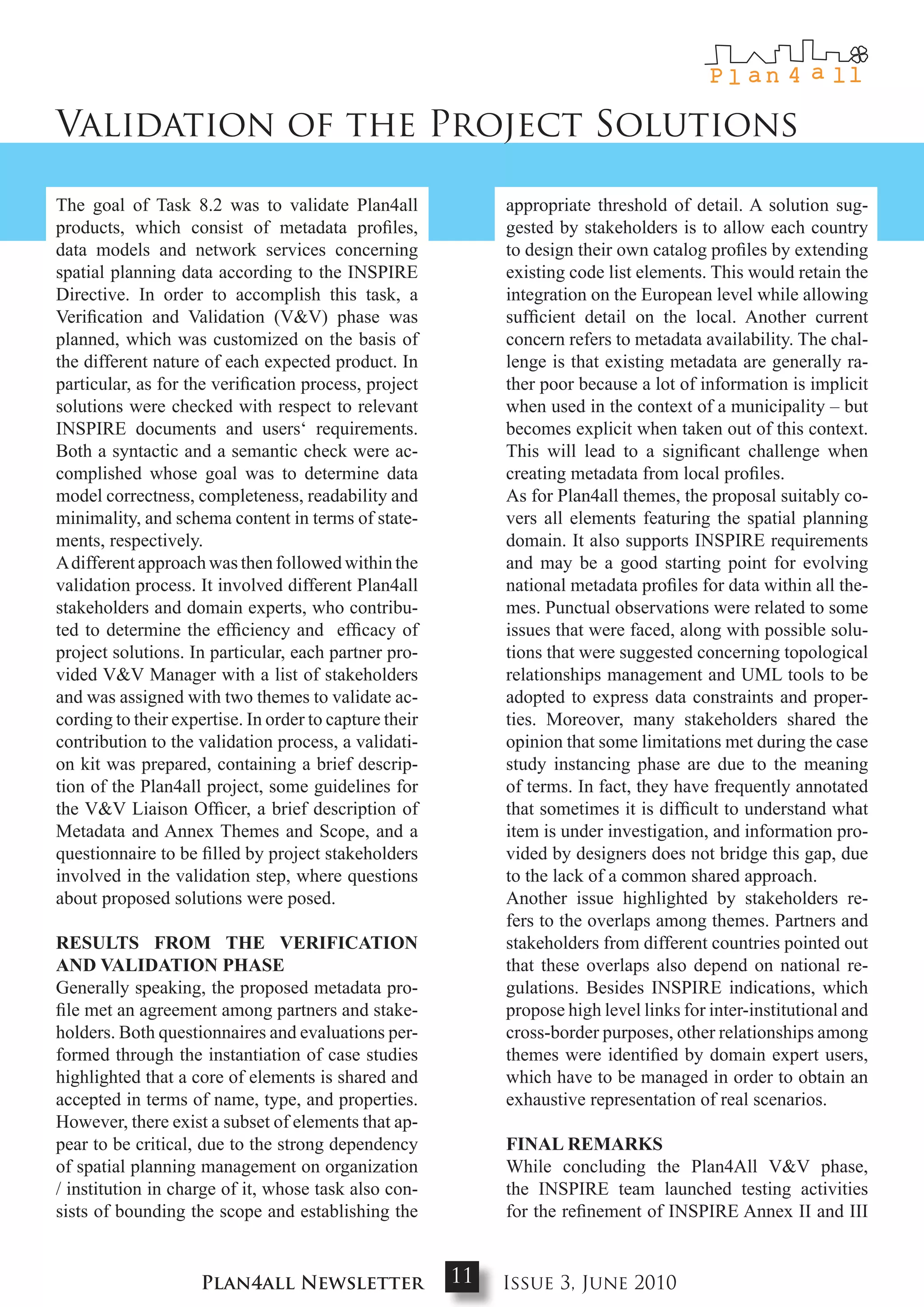 Validation of the Project Solutions

The goal of Task 8.2 was to validate Plan4all                appropriate threshold of detail. A solution sug-
products, which consist of metadata profiles,                gested by stakeholders is to allow each country
data models and network services concerning                  to design their own catalog profiles by extending
spatial planning data according to the INSPIRE               existing code list elements. This would retain the
Directive. In order to accomplish this task, a               integration on the European level while allowing
Verification and Validation (V&V) phase was                  sufficient detail on the local. Another current
planned, which was customized on the basis of                concern refers to metadata availability. The chal-
the different nature of each expected product. In            lenge is that existing metadata are generally ra-
particular, as for the verification process, project         ther poor because a lot of information is implicit
solutions were checked with respect to relevant              when used in the context of a municipality – but
INSPIRE documents and users‘ requirements.                   becomes explicit when taken out of this context.
Both a syntactic and a semantic check were ac-               This will lead to a significant challenge when
complished whose goal was to determine data                  creating metadata from local profiles.
model correctness, completeness, readability and             As for Plan4all themes, the proposal suitably co-
minimality, and schema content in terms of state-            vers all elements featuring the spatial planning
ments, respectively.                                         domain. It also supports INSPIRE requirements
A different approach was then followed within the            and may be a good starting point for evolving
validation process. It involved different Plan4all           national metadata profiles for data within all the-
stakeholders and domain experts, who contribu-               mes. Punctual observations were related to some
ted to determine the efficiency and efficacy of              issues that were faced, along with possible solu-
project solutions. In particular, each partner pro-          tions that were suggested concerning topological
vided V&V Manager with a list of stakeholders                relationships management and UML tools to be
and was assigned with two themes to validate ac-             adopted to express data constraints and proper-
cording to their expertise. In order to capture their        ties. Moreover, many stakeholders shared the
contribution to the validation process, a validati-          opinion that some limitations met during the case
on kit was prepared, containing a brief descrip-             study instancing phase are due to the meaning
tion of the Plan4all project, some guidelines for            of terms. In fact, they have frequently annotated
the V&V Liaison Officer, a brief description of              that sometimes it is difficult to understand what
Metadata and Annex Themes and Scope, and a                   item is under investigation, and information pro-
questionnaire to be filled by project stakeholders           vided by designers does not bridge this gap, due
involved in the validation step, where questions             to the lack of a common shared approach.
about proposed solutions were posed.                         Another issue highlighted by stakeholders re-
                                                             fers to the overlaps among themes. Partners and
RESuLtS FRom tHE VERIFIcatIoN                                stakeholders from different countries pointed out
aNd VaLIdatIoN PHaSE                                         that these overlaps also depend on national re-
Generally speaking, the proposed metadata pro-               gulations. Besides INSPIRE indications, which
file met an agreement among partners and stake-              propose high level links for inter-institutional and
holders. Both questionnaires and evaluations per-            cross-border purposes, other relationships among
formed through the instantiation of case studies             themes were identified by domain expert users,
highlighted that a core of elements is shared and            which have to be managed in order to obtain an
accepted in terms of name, type, and properties.             exhaustive representation of real scenarios.
However, there exist a subset of elements that ap-
pear to be critical, due to the strong dependency            FINaL REmaRkS
of spatial planning management on organization               While concluding the Plan4All V&V phase,
/ institution in charge of it, whose task also con-          the INSPIRE team launched testing activities
sists of bounding the scope and establishing the             for the refinement of INSPIRE Annex II and III


                     Plan4all Newsletter                11   Issue 3, June 2010
 