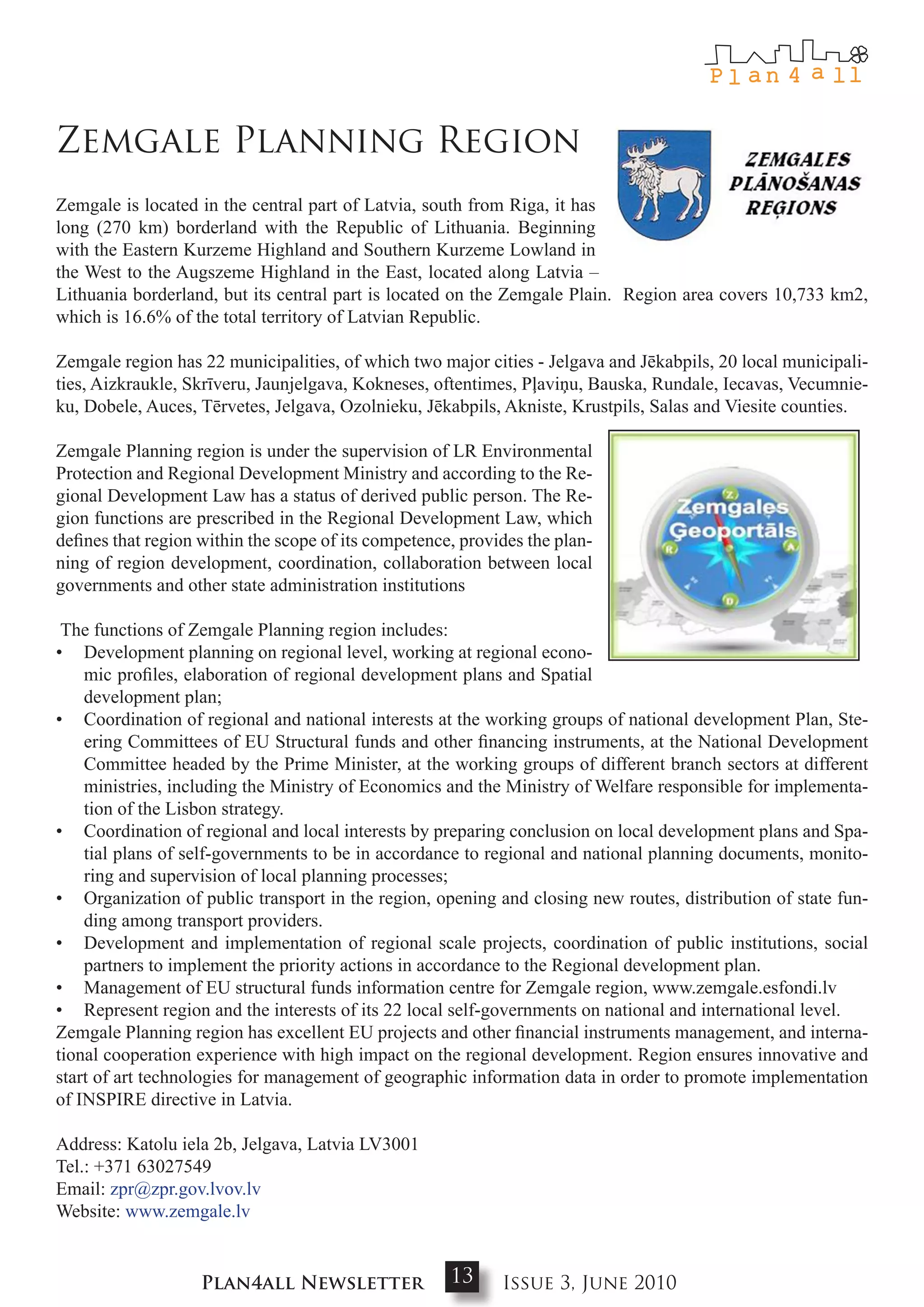Zemgale Planning Region
Zemgale is located in the central part of Latvia, south from Riga, it has
long (270 km) borderland with the Republic of Lithuania. Beginning
with the Eastern Kurzeme Highland and Southern Kurzeme Lowland in
the West to the Augszeme Highland in the East, located along Latvia –
Lithuania borderland, but its central part is located on the Zemgale Plain. Region area covers 10,733 km2,
which is 16.6% of the total territory of Latvian Republic.

Zemgale region has 22 municipalities, of which two major cities - Jelgava and Jēkabpils, 20 local municipali-
ties, Aizkraukle, Skrīveru, Jaunjelgava, Kokneses, oftentimes, Pļaviņu, Bauska, Rundale, Iecavas, Vecumnie-
ku, Dobele, Auces, Tērvetes, Jelgava, Ozolnieku, Jēkabpils, Akniste, Krustpils, Salas and Viesite counties.

Zemgale Planning region is under the supervision of LR Environmental
Protection and Regional Development Ministry and according to the Re-
gional Development Law has a status of derived public person. The Re-
gion functions are prescribed in the Regional Development Law, which
defines that region within the scope of its competence, provides the plan-
ning of region development, coordination, collaboration between local
governments and other state administration institutions

 The functions of Zemgale Planning region includes:
• Development planning on regional level, working at regional econo-
    mic profiles, elaboration of regional development plans and Spatial
    development plan;
• Coordination of regional and national interests at the working groups of national development Plan, Ste-
    ering Committees of EU Structural funds and other financing instruments, at the National Development
    Committee headed by the Prime Minister, at the working groups of different branch sectors at different
    ministries, including the Ministry of Economics and the Ministry of Welfare responsible for implementa-
    tion of the Lisbon strategy.
• Coordination of regional and local interests by preparing conclusion on local development plans and Spa-
    tial plans of self-governments to be in accordance to regional and national planning documents, monito-
    ring and supervision of local planning processes;
• Organization of public transport in the region, opening and closing new routes, distribution of state fun-
    ding among transport providers.
• Development and implementation of regional scale projects, coordination of public institutions, social
    partners to implement the priority actions in accordance to the Regional development plan.
• Management of EU structural funds information centre for Zemgale region, www.zemgale.esfondi.lv
• Represent region and the interests of its 22 local self-governments on national and international level.
Zemgale Planning region has excellent EU projects and other financial instruments management, and interna-
tional cooperation experience with high impact on the regional development. Region ensures innovative and
start of art technologies for management of geographic information data in order to promote implementation
of INSPIRE directive in Latvia.

Address: Katolu iela 2b, Jelgava, Latvia LV3001
Tel.: +371 63027549
Email: zpr@zpr.gov.lvov.lv
Website: www.zemgale.lv


                    Plan4all Newsletter               13     Issue 3, June 2010
 