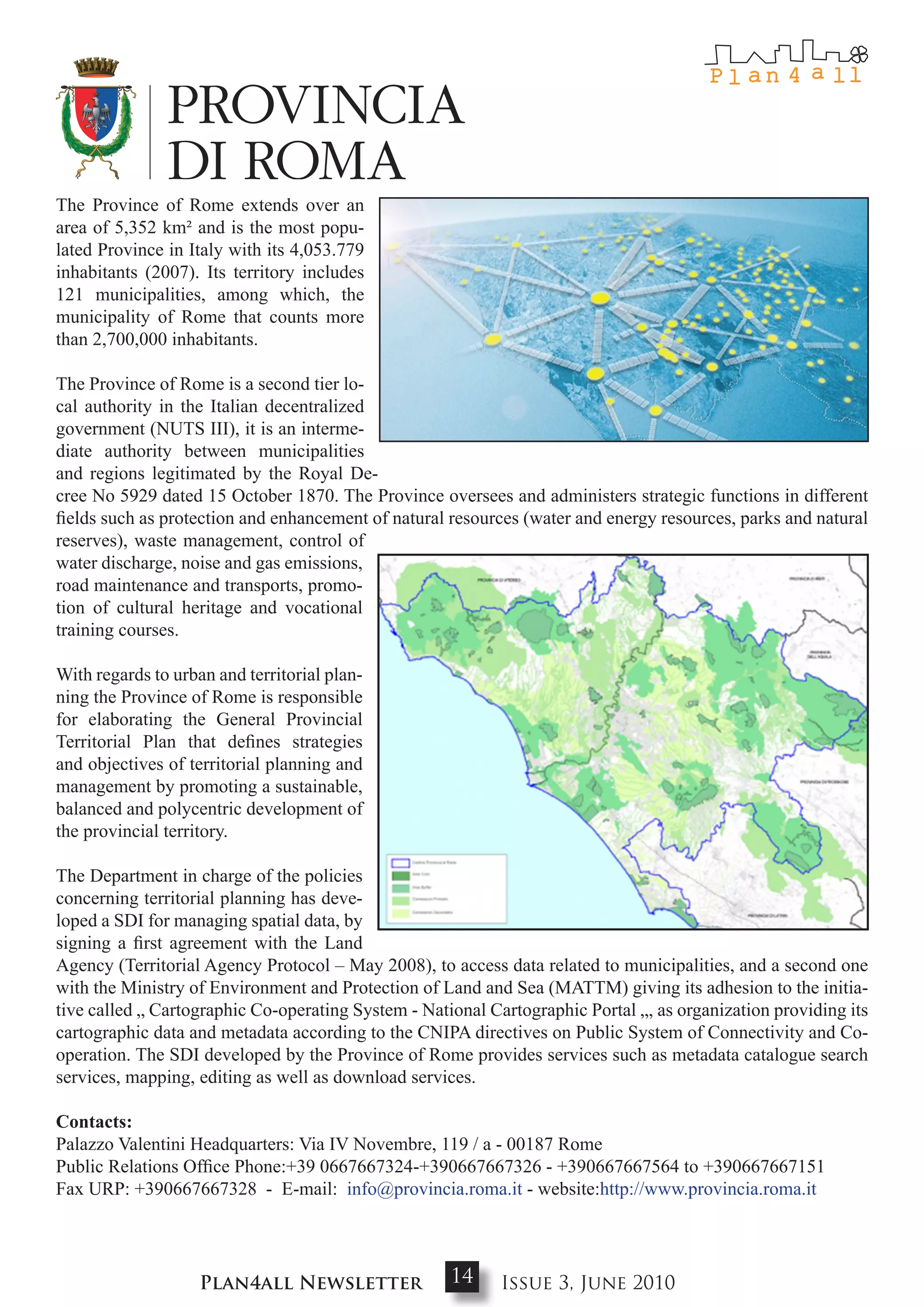 The Province of Rome extends over an
area of 5,352 km² and is the most popu-
lated Province in Italy with its 4,053.779
inhabitants (2007). Its territory includes
121 municipalities, among which, the
municipality of Rome that counts more
than 2,700,000 inhabitants.

The Province of Rome is a second tier lo-
cal authority in the Italian decentralized
government (NUTS III), it is an interme-
diate authority between municipalities
and regions legitimated by the Royal De-
cree No 5929 dated 15 October 1870. The Province oversees and administers strategic functions in different
fields such as protection and enhancement of natural resources (water and energy resources, parks and natural
reserves), waste management, control of
water discharge, noise and gas emissions,
road maintenance and transports, promo-
tion of cultural heritage and vocational
training courses.

With regards to urban and territorial plan-
ning the Province of Rome is responsible
for elaborating the General Provincial
Territorial Plan that defines strategies
and objectives of territorial planning and
management by promoting a sustainable,
balanced and polycentric development of
the provincial territory.

The Department in charge of the policies
concerning territorial planning has deve-
loped a SDI for managing spatial data, by
signing a first agreement with the Land
Agency (Territorial Agency Protocol – May 2008), to access data related to municipalities, and a second one
with the Ministry of Environment and Protection of Land and Sea (MATTM) giving its adhesion to the initia-
tive called „ Cartographic Co-operating System - National Cartographic Portal „, as organization providing its
cartographic data and metadata according to the CNIPA directives on Public System of Connectivity and Co-
operation. The SDI developed by the Province of Rome provides services such as metadata catalogue search
services, mapping, editing as well as download services.

contacts:
Palazzo Valentini Headquarters: Via IV Novembre, 119 / a - 00187 Rome
Public Relations Office Phone:+39 0667667324-+390667667326 - +390667667564 to +390667667151
Fax URP: +390667667328 - E-mail: info@provincia.roma.it - website:http://www.provincia.roma.it




                    Plan4all Newsletter              14     Issue 3, June 2010
 