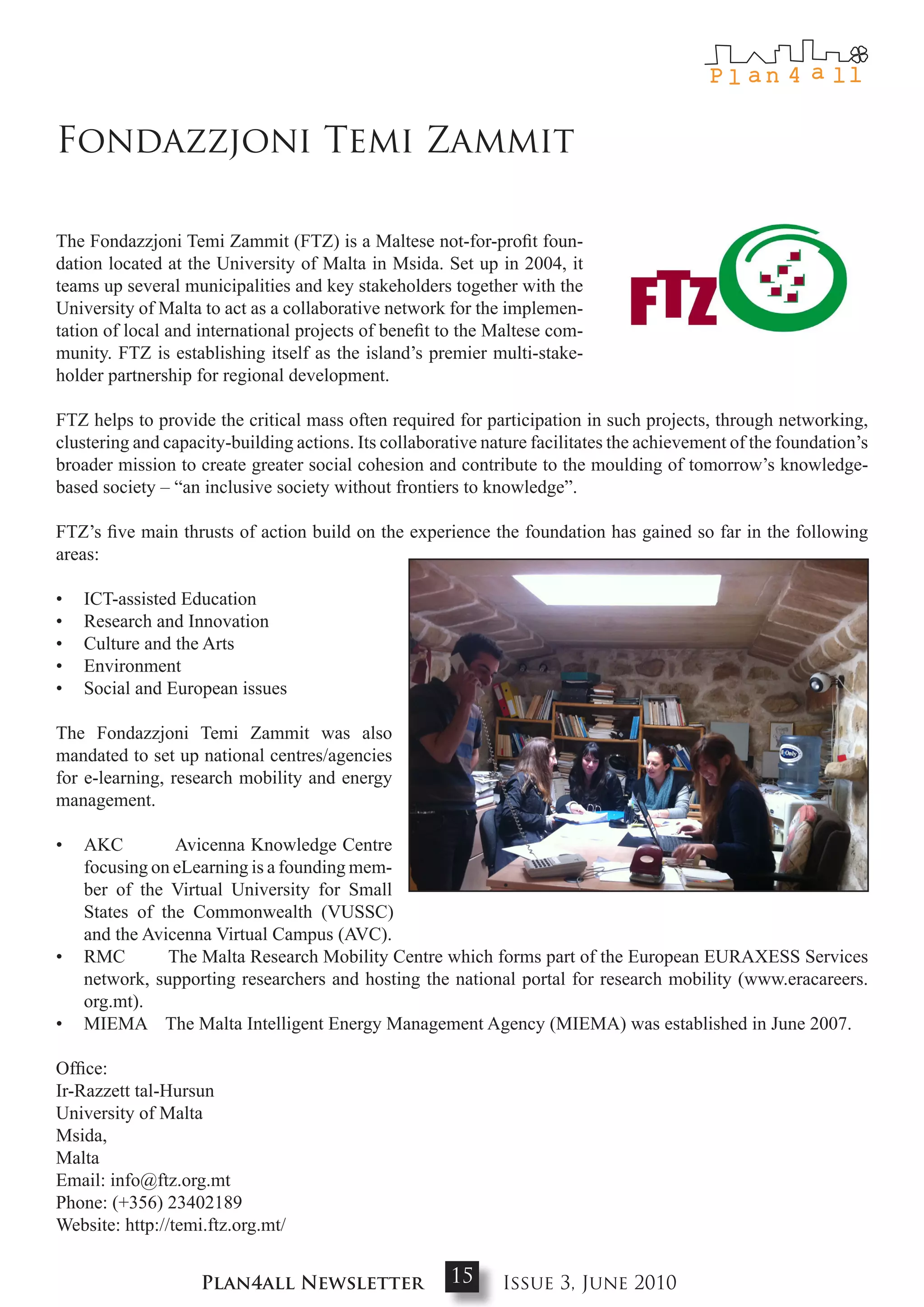 Fondazzjoni Temi Zammit

The Fondazzjoni Temi Zammit (FTZ) is a Maltese not-for-profit foun-
dation located at the University of Malta in Msida. Set up in 2004, it
teams up several municipalities and key stakeholders together with the
University of Malta to act as a collaborative network for the implemen-
tation of local and international projects of benefit to the Maltese com-
munity. FTZ is establishing itself as the island’s premier multi-stake-
holder partnership for regional development.

FTZ helps to provide the critical mass often required for participation in such projects, through networking,
clustering and capacity-building actions. Its collaborative nature facilitates the achievement of the foundation’s
broader mission to create greater social cohesion and contribute to the moulding of tomorrow’s knowledge-
based society – “an inclusive society without frontiers to knowledge”.

FTZ’s five main thrusts of action build on the experience the foundation has gained so far in the following
areas:

•   ICT-assisted Education
•   Research and Innovation
•   Culture and the Arts
•   Environment
•   Social and European issues

The Fondazzjoni Temi Zammit was also
mandated to set up national centres/agencies
for e-learning, research mobility and energy
management.

•   AKC         Avicenna Knowledge Centre
    focusing on eLearning is a founding mem-
    ber of the Virtual University for Small
    States of the Commonwealth (VUSSC)
    and the Avicenna Virtual Campus (AVC).
•   RMC        The Malta Research Mobility Centre which forms part of the European EURAXESS Services
    network, supporting researchers and hosting the national portal for research mobility (www.eracareers.
    org.mt).
•   MIEMA The Malta Intelligent Energy Management Agency (MIEMA) was established in June 2007.

Office:
Ir-Razzett tal-Hursun
University of Malta
Msida,
Malta
Email: info@ftz.org.mt
Phone: (+356) 23402189
Website: http://temi.ftz.org.mt/


                    Plan4all Newsletter                15     Issue 3, June 2010
 