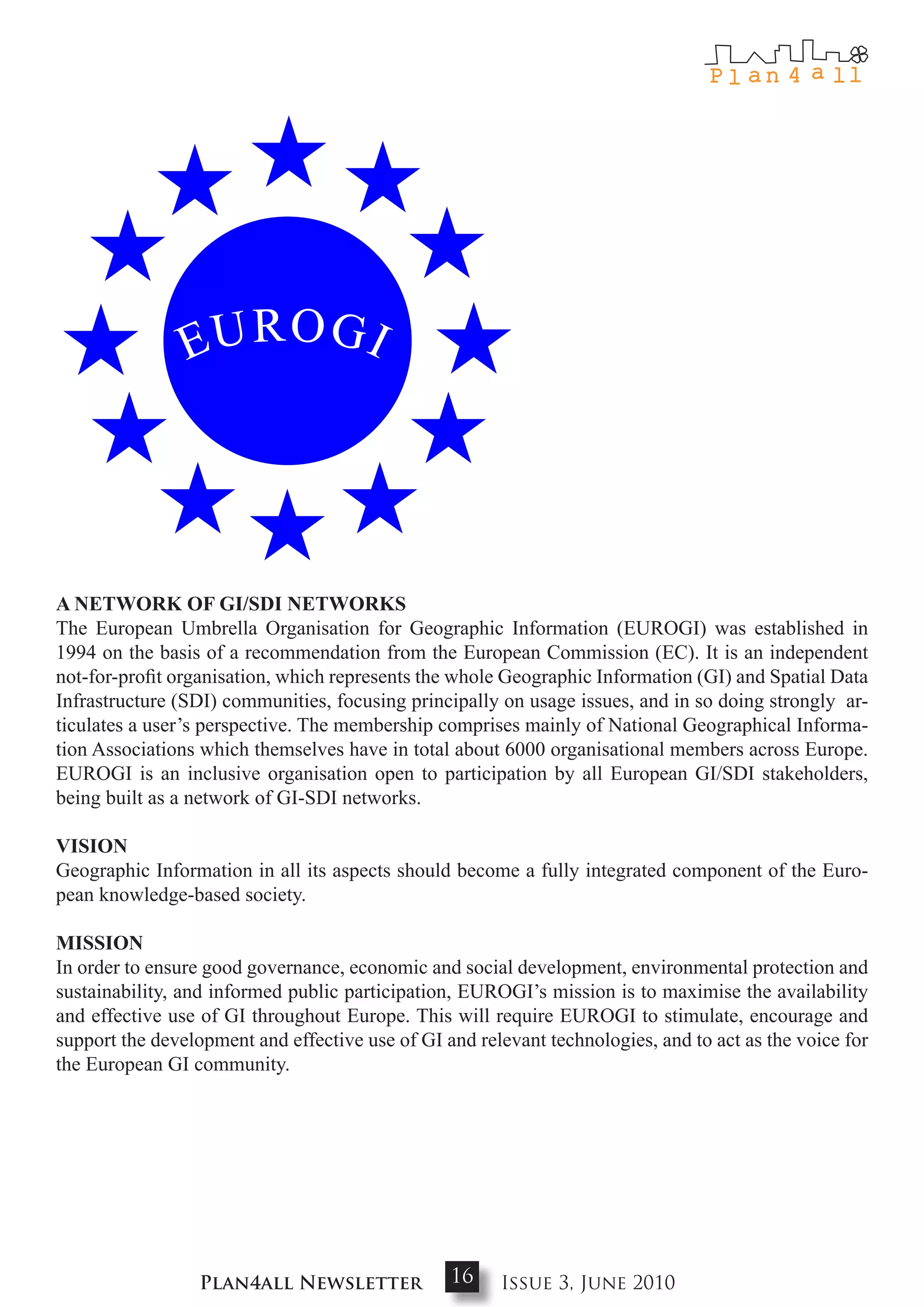 a NEtwoRk oF gI/SdI NEtwoRkS
The European Umbrella Organisation for Geographic Information (EUROGI) was established in
1994 on the basis of a recommendation from the European Commission (EC). It is an independent
not-for-profit organisation, which represents the whole Geographic Information (GI) and Spatial Data
Infrastructure (SDI) communities, focusing principally on usage issues, and in so doing strongly ar-
ticulates a user’s perspective. The membership comprises mainly of National Geographical Informa-
tion Associations which themselves have in total about 6000 organisational members across Europe.
EUROGI is an inclusive organisation open to participation by all European GI/SDI stakeholders,
being built as a network of GI-SDI networks.

VISIoN
Geographic Information in all its aspects should become a fully integrated component of the Euro-
pean knowledge-based society.

mISSIoN
In order to ensure good governance, economic and social development, environmental protection and
sustainability, and informed public participation, EUROGI’s mission is to maximise the availability
and effective use of GI throughout Europe. This will require EUROGI to stimulate, encourage and
support the development and effective use of GI and relevant technologies, and to act as the voice for
the European GI community.




                  Plan4all Newsletter            16    Issue 3, June 2010
 
