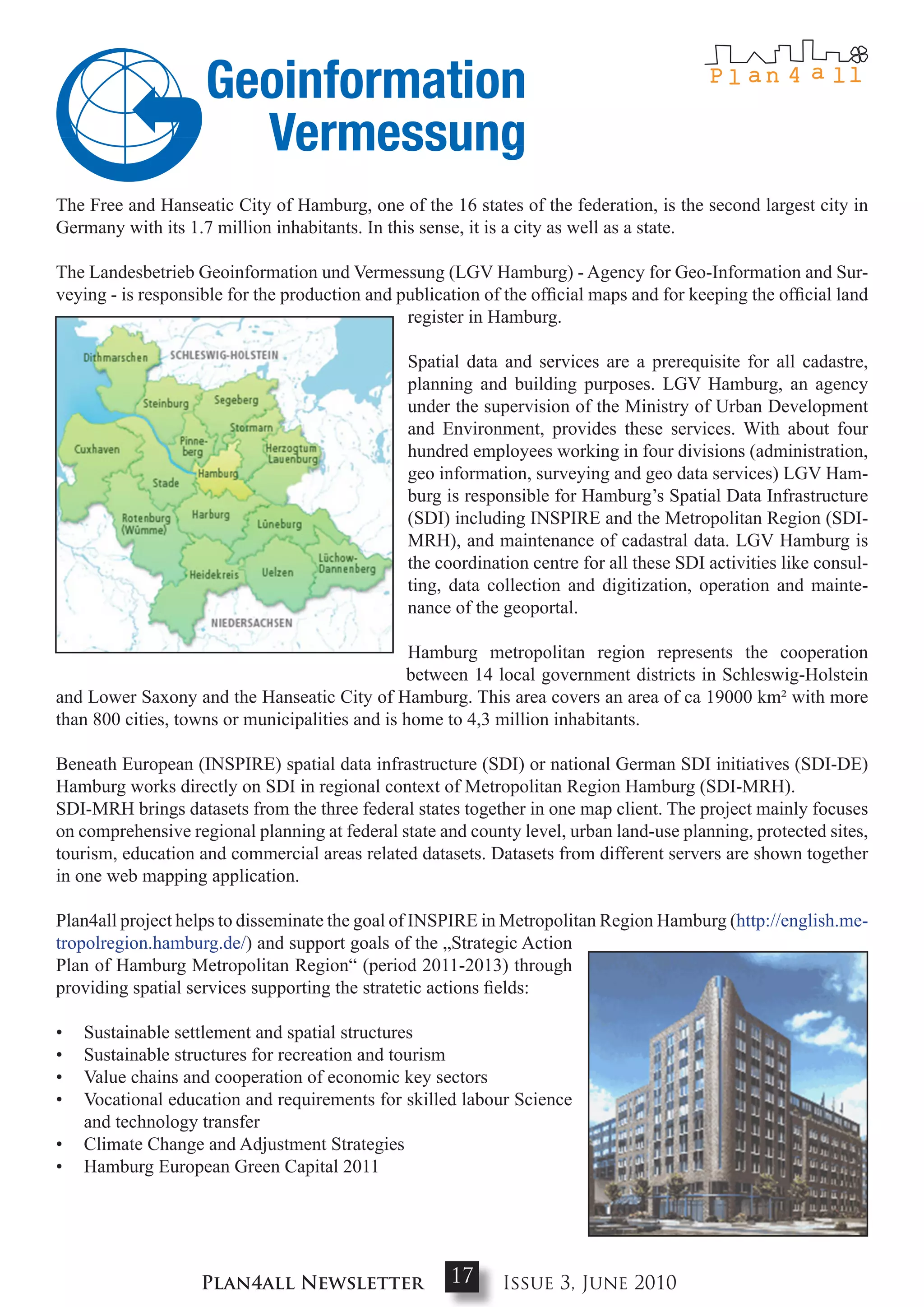 The Free and Hanseatic City of Hamburg, one of the 16 states of the federation, is the second largest city in
Germany with its 1.7 million inhabitants. In this sense, it is a city as well as a state.

The Landesbetrieb Geoinformation und Vermessung (LGV Hamburg) - Agency for Geo-Information and Sur-
veying - is responsible for the production and publication of the official maps and for keeping the official land
                                                register in Hamburg.

                                                Spatial data and services are a prerequisite for all cadastre,
                                                planning and building purposes. LGV Hamburg, an agency
                                                under the supervision of the Ministry of Urban Development
                                                and Environment, provides these services. With about four
                                                hundred employees working in four divisions (administration,
                                                geo information, surveying and geo data services) LGV Ham-
                                                burg is responsible for Hamburg’s Spatial Data Infrastructure
                                                (SDI) including INSPIRE and the Metropolitan Region (SDI-
                                                MRH), and maintenance of cadastral data. LGV Hamburg is
                                                the coordination centre for all these SDI activities like consul-
                                                ting, data collection and digitization, operation and mainte-
                                                nance of the geoportal.

                                                 Hamburg metropolitan region represents the cooperation
                                                between 14 local government districts in Schleswig-Holstein
and Lower Saxony and the Hanseatic City of Hamburg. This area covers an area of ca 19000 km² with more
than 800 cities, towns or municipalities and is home to 4,3 million inhabitants.

Beneath European (INSPIRE) spatial data infrastructure (SDI) or national German SDI initiatives (SDI-DE)
Hamburg works directly on SDI in regional context of Metropolitan Region Hamburg (SDI-MRH).
SDI-MRH brings datasets from the three federal states together in one map client. The project mainly focuses
on comprehensive regional planning at federal state and county level, urban land-use planning, protected sites,
tourism, education and commercial areas related datasets. Datasets from different servers are shown together
in one web mapping application.

Plan4all project helps to disseminate the goal of INSPIRE in Metropolitan Region Hamburg (http://english.me-
tropolregion.hamburg.de/) and support goals of the „Strategic Action
Plan of Hamburg Metropolitan Region“ (period 2011-2013) through
providing spatial services supporting the stratetic actions fields:

•   Sustainable settlement and spatial structures
•   Sustainable structures for recreation and tourism
•   Value chains and cooperation of economic key sectors
•   Vocational education and requirements for skilled labour Science
    and technology transfer
•   Climate Change and Adjustment Strategies
•   Hamburg European Green Capital 2011




                    Plan4all Newsletter               17      Issue 3, June 2010
 