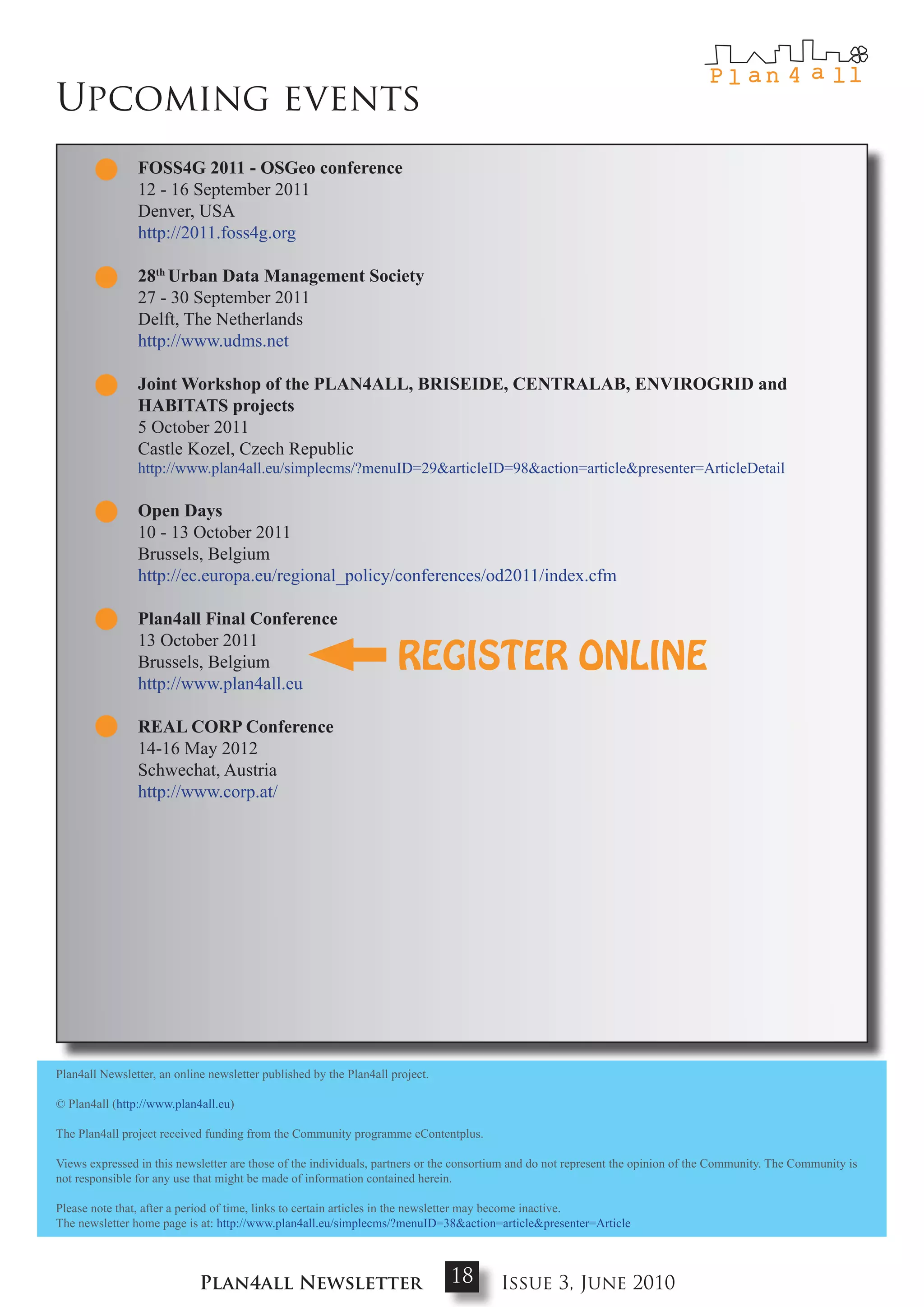 Upcoming events
                FoSS4g 2011 - oSgeo conference
                12 - 16 September 2011
                Denver, USA
                http://2011.foss4g.org

                28th urban data management Society
                27 - 30 September 2011
                Delft, The Netherlands
                http://www.udms.net

                Joint workshop of the PLaN4aLL, bRISEIdE, cENtRaLab, ENVIRogRId and
                HabItatS projects
                5 October 2011
                Castle Kozel, Czech Republic
                http://www.plan4all.eu/simplecms/?menuID=29&articleID=98&action=article&presenter=ArticleDetail

                open days
                10 - 13 October 2011
                Brussels, Belgium
                http://ec.europa.eu/regional_policy/conferences/od2011/index.cfm

                Plan4all Final conference
                13 October 2011
                Brussels, Belgium                                    REGISTER ONLINE
                http://www.plan4all.eu

                REaL coRP conference
                14-16 May 2012
                Schwechat, Austria
                http://www.corp.at/




Plan4all Newsletter, an online newsletter published by the Plan4all project.

© Plan4all (http://www.plan4all.eu)

The Plan4all project received funding from the Community programme eContentplus.

Views expressed in this newsletter are those of the individuals, partners or the consortium and do not represent the opinion of the Community. The Community is
not responsible for any use that might be made of information contained herein.

Please note that, after a period of time, links to certain articles in the newsletter may become inactive.
The newsletter home page is at: http://www.plan4all.eu/simplecms/?menuID=38&action=article&presenter=Article



                             Plan4all Newsletter                               18       Issue 3, June 2010
 