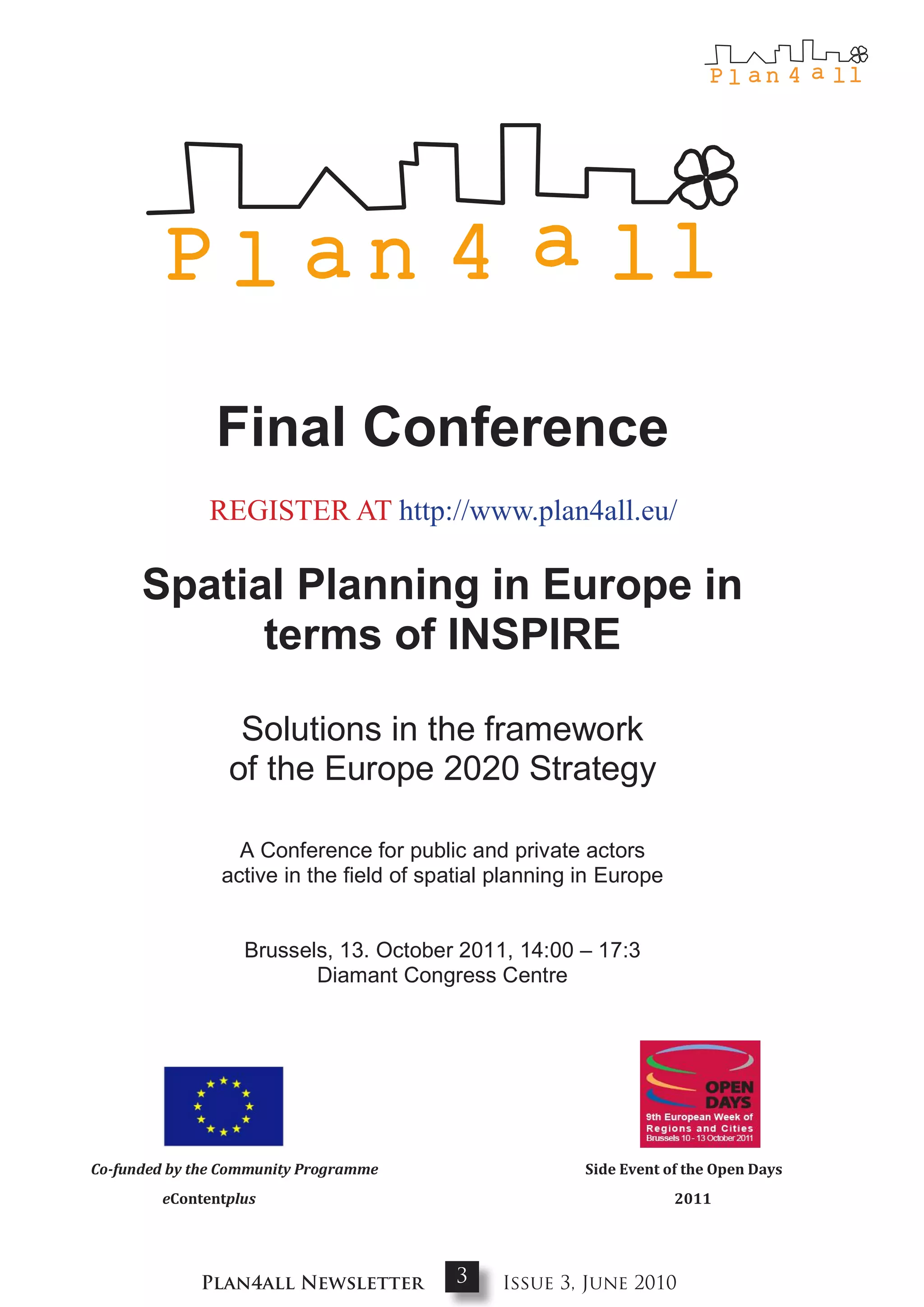 Final Conference
              REGISTER AT http://www.plan4all.eu/

      Spatial Planning in Europe in
            terms of INSPIRE

                  Solutions in the framework
                 of the Europe 2020 Strategy

                  A Conference for public and private actors
                active in the field of spatial planning in Europe


                   Brussels, 13. October 2011, 14:00 – 17:3
                          Diamant Congress Centre




Co-funded by the Community Programme                    Side Event of the Open Days
        eContentplus                                                2011




             Plan4all Newsletter          3    Issue 3, June 2010
 