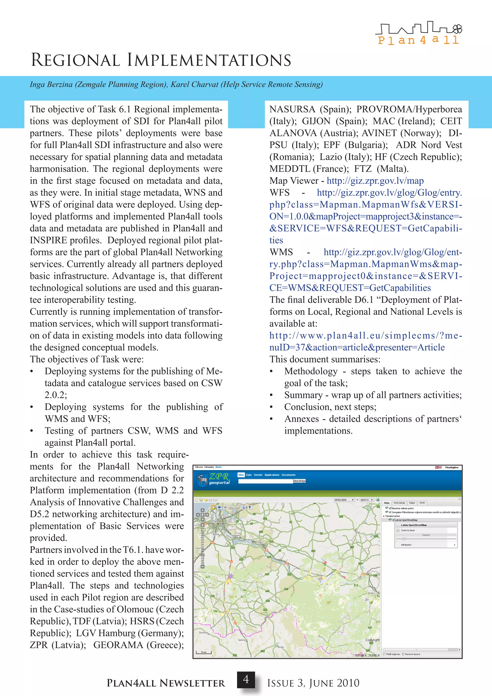 Regional Implementations
Inga Berzina (Zemgale Planning Region), Karel Charvat (Help Service Remote Sensing)


The objective of Task 6.1 Regional implementa-                     NASURSA (Spain); PROVROMA/Hyperborea
tions was deployment of SDI for Plan4all pilot                     (Italy); GIJON (Spain); MAC (Ireland); CEIT
partners. These pilots’ deployments were base                      ALANOVA (Austria); AVINET (Norway); DI-
for full Plan4all SDI infrastructure and also were                 PSU (Italy); EPF (Bulgaria); ADR Nord Vest
necessary for spatial planning data and metadata                   (Romania); Lazio (Italy); HF (Czech Republic);
harmonisation. The regional deployments were                       MEDDTL (France); FTZ (Malta).
in the first stage focused on metadata and data,                   Map Viewer - http://giz.zpr.gov.lv/map
as they were. In initial stage metadata, WNS and                   WFS - http://giz.zpr.gov.lv/glog/Glog/entry.
WFS of original data were deployed. Using dep-                     php?class=Mapman.MapmanWfs&VERSI-
loyed platforms and implemented Plan4all tools                     ON=1.0.0&mapProject=mapproject3&instance=-
data and metadata are published in Plan4all and                    &SERVICE=WFS&REQUEST=GetCapabili-
INSPIRE profiles. Deployed regional pilot plat-                    ties
forms are the part of global Plan4all Networking                   WMS - http://giz.zpr.gov.lv/glog/Glog/ent-
services. Currently already all partners deployed                  ry.php?class=Mapman.MapmanWms&map-
basic infrastructure. Advantage is, that different                 Project=mapproject0&instance=&SERVI-
technological solutions are used and this guaran-                  CE=WMS&REQUEST=GetCapabilities
tee interoperability testing.                                      The final deliverable D6.1 “Deployment of Plat-
Currently is running implementation of transfor-                   forms on Local, Regional and National Levels is
mation services, which will support transformati-                  available at:
on of data in existing models into data following                  http://www.plan4all.eu/simplecms/?me-
the designed conceptual models.                                    nuID=37&action=article&presenter=Article
The objectives of Task were:                                       This document summarises:
• Deploying systems for the publishing of Me-                      • Methodology - steps taken to achieve the
    tadata and catalogue services based on CSW                          goal of the task;
    2.0.2;                                                         • Summary - wrap up of all partners activities;
• Deploying systems for the publishing of                          • Conclusion, next steps;
    WMS and WFS;                                                   • Annexes - detailed descriptions of partners‘
• Testing of partners CSW, WMS and WFS                                  implementations.
    against Plan4all portal.
In order to achieve this task require-
ments for the Plan4all Networking
architecture and recommendations for
Platform implementation (from D 2.2
Analysis of Innovative Challenges and
D5.2 networking architecture) and im-
plementation of Basic Services were
provided.
Partners involved in the T6.1. have wor-
ked in order to deploy the above men-
tioned services and tested them against
Plan4all. The steps and technologies
used in each Pilot region are described
in the Case-studies of Olomouc (Czech
Republic), TDF (Latvia); HSRS (Czech
Republic); LGV Hamburg (Germany);
ZPR (Latvia); GEORAMA (Greece);


                     Plan4all Newsletter                    4      Issue 3, June 2010
 