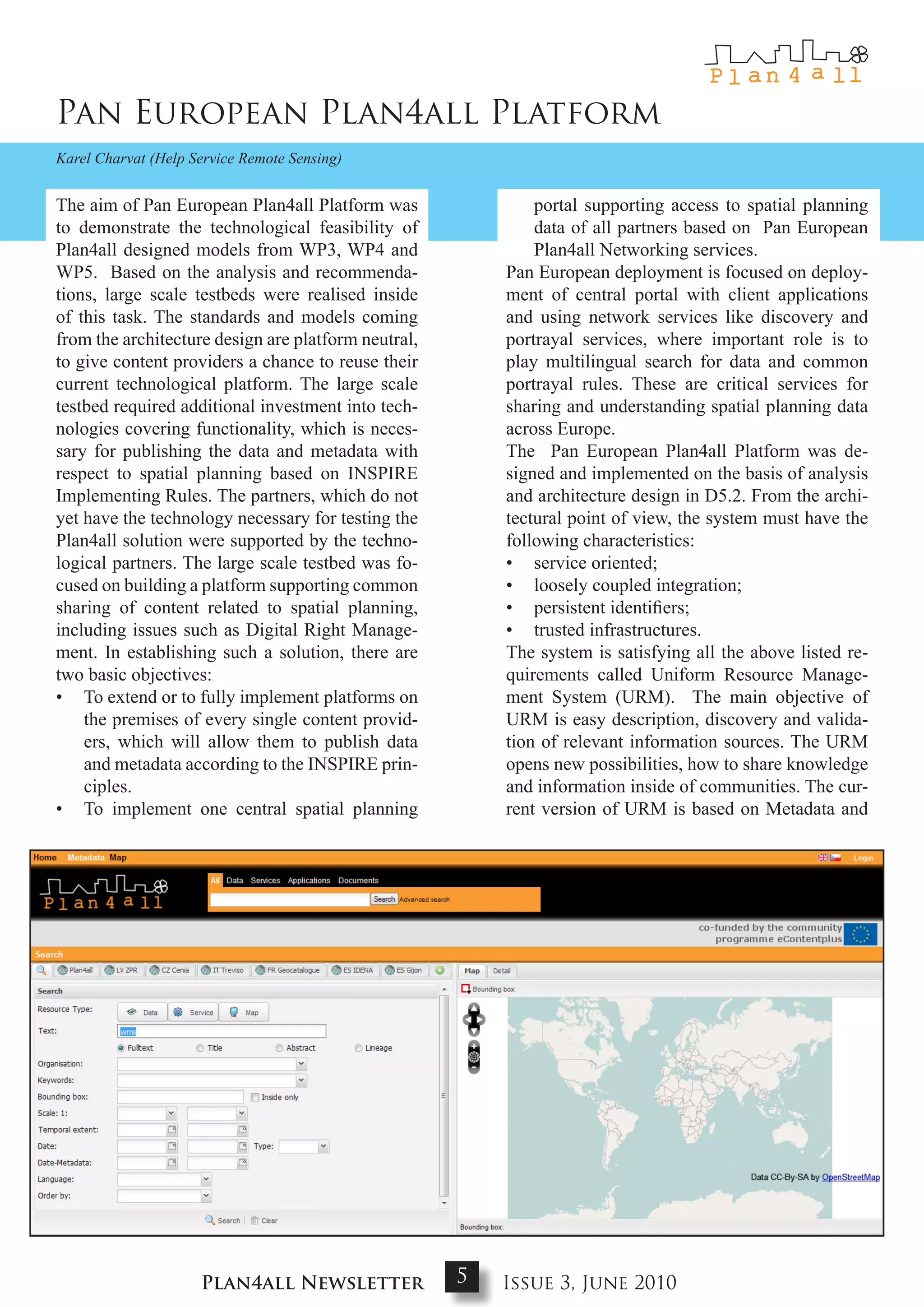 Pan European Plan4all Platform
Karel Charvat (Help Service Remote Sensing)


The aim of Pan European Plan4all Platform was                portal supporting access to spatial planning
to demonstrate the technological feasibility of              data of all partners based on Pan European
Plan4all designed models from WP3, WP4 and                   Plan4all Networking services.
WP5. Based on the analysis and recommenda-               Pan European deployment is focused on deploy-
tions, large scale testbeds were realised inside         ment of central portal with client applications
of this task. The standards and models coming            and using network services like discovery and
from the architecture design are platform neutral,       portrayal services, where important role is to
to give content providers a chance to reuse their        play multilingual search for data and common
current technological platform. The large scale          portrayal rules. These are critical services for
testbed required additional investment into tech-        sharing and understanding spatial planning data
nologies covering functionality, which is neces-         across Europe.
sary for publishing the data and metadata with           The Pan European Plan4all Platform was de-
respect to spatial planning based on INSPIRE             signed and implemented on the basis of analysis
Implementing Rules. The partners, which do not           and architecture design in D5.2. From the archi-
yet have the technology necessary for testing the        tectural point of view, the system must have the
Plan4all solution were supported by the techno-          following characteristics:
logical partners. The large scale testbed was fo-        • service oriented;
cused on building a platform supporting common           • loosely coupled integration;
sharing of content related to spatial planning,          • persistent identifiers;
including issues such as Digital Right Manage-           • trusted infrastructures.
ment. In establishing such a solution, there are         The system is satisfying all the above listed re-
two basic objectives:                                    quirements called Uniform Resource Manage-
• To extend or to fully implement platforms on           ment System (URM). The main objective of
    the premises of every single content provid-         URM is easy description, discovery and valida-
    ers, which will allow them to publish data           tion of relevant information sources. The URM
    and metadata according to the INSPIRE prin-          opens new possibilities, how to share knowledge
    ciples.                                              and information inside of communities. The cur-
• To implement one central spatial planning              rent version of URM is based on Metadata and




                     Plan4all Newsletter             5   Issue 3, June 2010
 