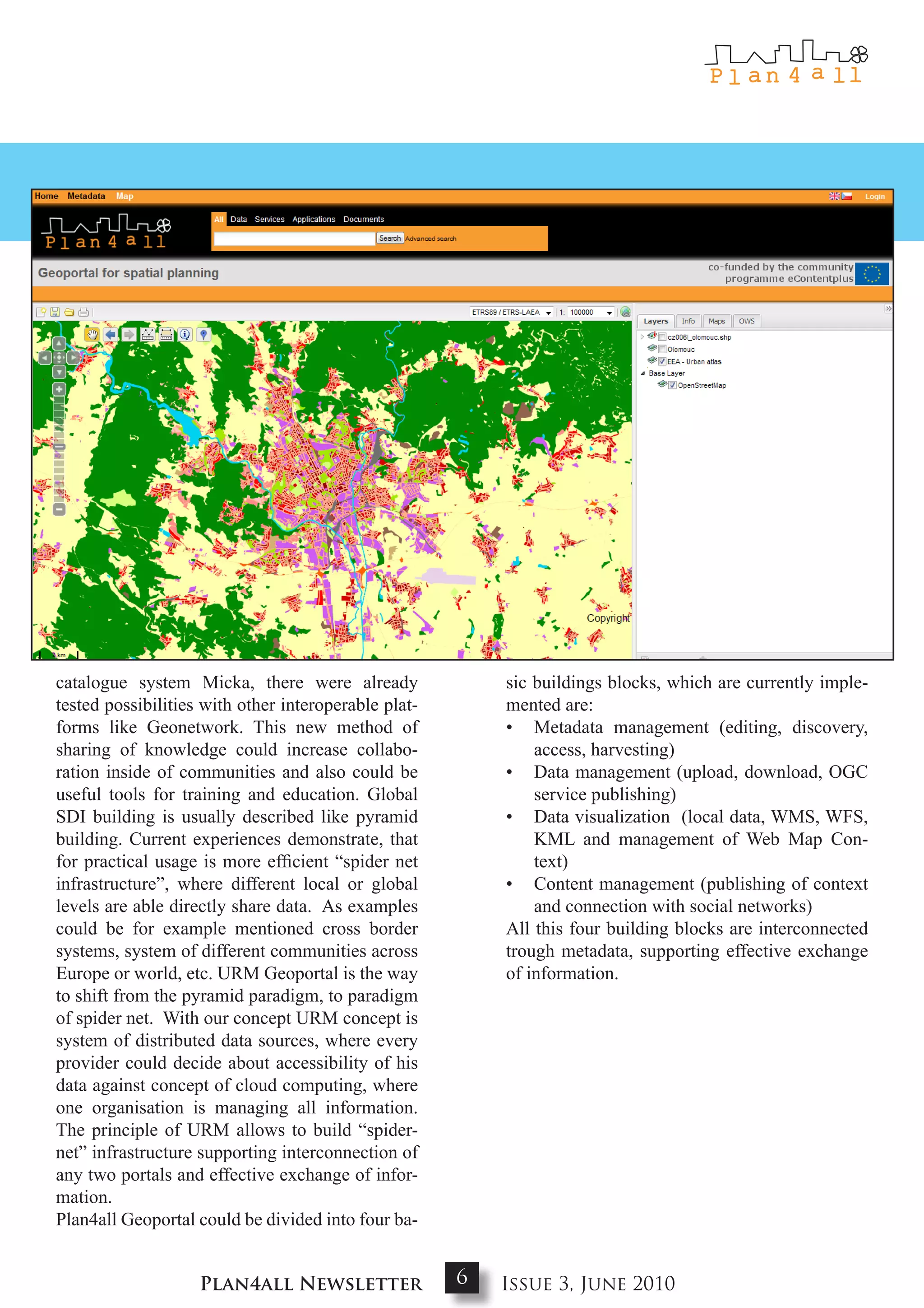 catalogue system Micka, there were already                sic buildings blocks, which are currently imple-
tested possibilities with other interoperable plat-       mented are:
forms like Geonetwork. This new method of                 • Metadata management (editing, discovery,
sharing of knowledge could increase collabo-                  access, harvesting)
ration inside of communities and also could be            • Data management (upload, download, OGC
useful tools for training and education. Global               service publishing)
SDI building is usually described like pyramid            • Data visualization (local data, WMS, WFS,
building. Current experiences demonstrate, that               KML and management of Web Map Con-
for practical usage is more efficient “spider net             text)
infrastructure”, where different local or global          • Content management (publishing of context
levels are able directly share data. As examples              and connection with social networks)
could be for example mentioned cross border               All this four building blocks are interconnected
systems, system of different communities across           trough metadata, supporting effective exchange
Europe or world, etc. URM Geoportal is the way            of information.
to shift from the pyramid paradigm, to paradigm
of spider net. With our concept URM concept is
system of distributed data sources, where every
provider could decide about accessibility of his
data against concept of cloud computing, where
one organisation is managing all information.
The principle of URM allows to build “spider-
net” infrastructure supporting interconnection of
any two portals and effective exchange of infor-
mation.
Plan4all Geoportal could be divided into four ba-


                    Plan4all Newsletter               6   Issue 3, June 2010
 