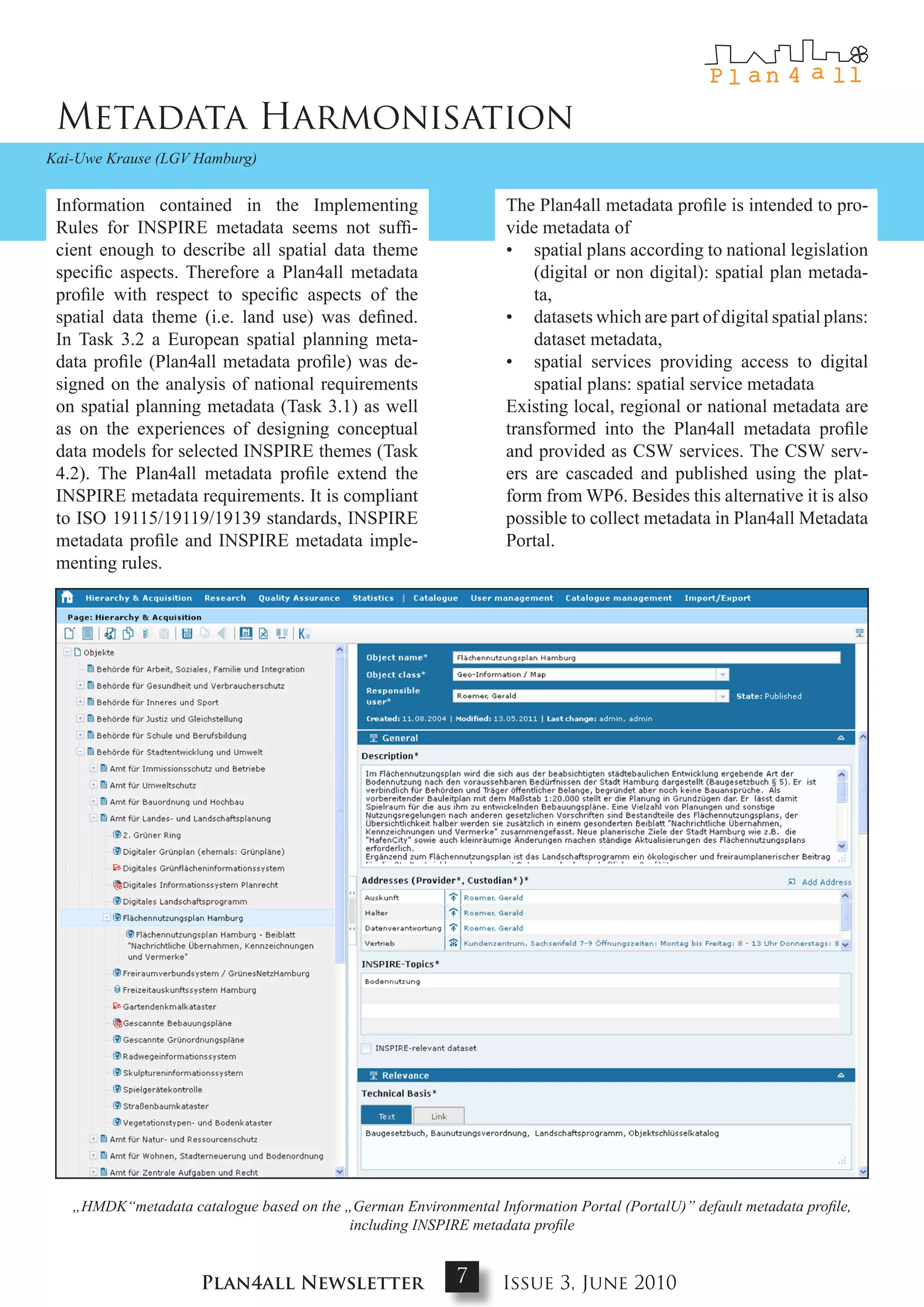 Metadata Harmonisation
Kai-Uwe Krause (LGV Hamburg)


 Information contained in the Implementing                        The Plan4all metadata profile is intended to pro-
 Rules for INSPIRE metadata seems not suffi-                      vide metadata of
 cient enough to describe all spatial data theme                  • spatial plans according to national legislation
 specific aspects. Therefore a Plan4all metadata                      (digital or non digital): spatial plan metada-
 profile with respect to specific aspects of the                      ta,
 spatial data theme (i.e. land use) was defined.                  • datasets which are part of digital spatial plans:
 In Task 3.2 a European spatial planning meta-                        dataset metadata,
 data profile (Plan4all metadata profile) was de-                 • spatial services providing access to digital
 signed on the analysis of national requirements                      spatial plans: spatial service metadata
 on spatial planning metadata (Task 3.1) as well                  Existing local, regional or national metadata are
 as on the experiences of designing conceptual                    transformed into the Plan4all metadata profile
 data models for selected INSPIRE themes (Task                    and provided as CSW services. The CSW serv-
 4.2). The Plan4all metadata profile extend the                   ers are cascaded and published using the plat-
 INSPIRE metadata requirements. It is compliant                   form from WP6. Besides this alternative it is also
 to ISO 19115/19119/19139 standards, INSPIRE                      possible to collect metadata in Plan4all Metadata
 metadata profile and INSPIRE metadata imple-                     Portal.
 menting rules.




   „HMDK“metadata catalogue based on the „German Environmental Information Portal (PortalU)” default metadata profile,
                                          including INSPIRE metadata profile


                     Plan4all Newsletter                   7      Issue 3, June 2010
 