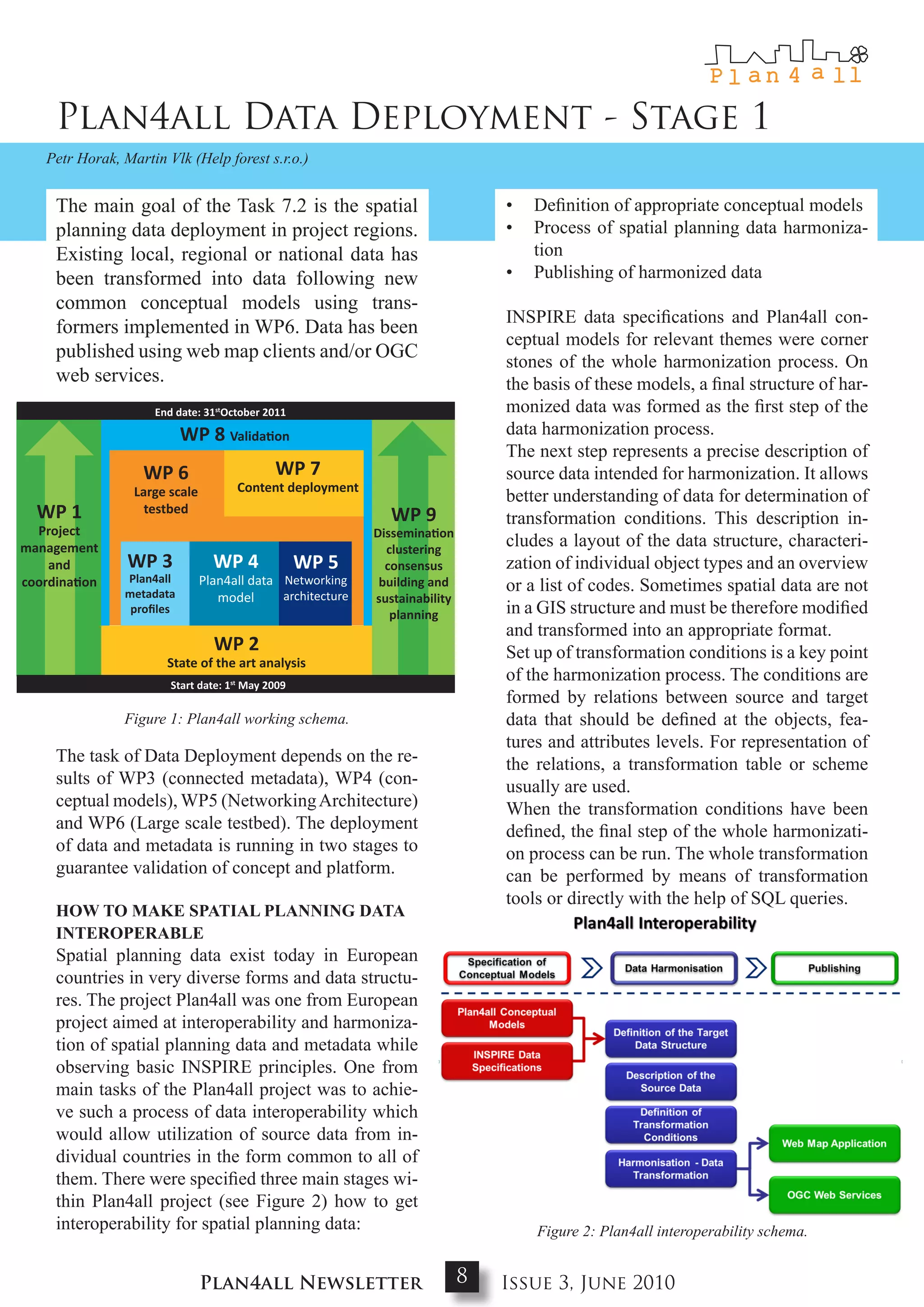 Plan4all Data Deployment - Stage 1
   Petr Horak, Martin Vlk (Help forest s.r.o.)


     The main goal of the Task 7.2 is the spatial                                  •   Definition of appropriate conceptual models
     planning data deployment in project regions.                                  •   Process of spatial planning data harmoniza-
     Existing local, regional or national data has                                     tion
     been transformed into data following new                                      •   Publishing of harmonized data
     common conceptual models using trans-
                                                                                       INSPIRE data specifications and Plan4all con-
     formers implemented in WP6. Data has been
                                                                                       ceptual models for relevant themes were corner
     published using web map clients and/or OGC
                                                                                       stones of the whole harmonization process. On
     web services.                                                                     the basis of these models, a final structure of har-
                    End date: 31stOctober 2011                                         monized data was formed as the first step of the
                                                                             October 2011

                          WP 8 Validation                                              data harmonization process.
                                                                                       The next step represents a precise description of
                  WP 6                      WP 7                             May 2011
                                                                                       source data intended for harmonization. It allows
                 Large scale         Content deployment
                                                                                       better understanding of data for determination of
  WP 1             testbed
                                                               WP 9                    transformation conditions. This description in-
  Project                                                   Dissemination
management                                                    clustering
                                                                                       cludes a layout of the data structure, characteri-
    and         WP 3             WP 4             WP 5        consensus                zation of individual object types and an overview
               Plan4all        Plan4all data Networking
coordination
               metadata                      architecture
                                                             building and    May 2010
                                                                                       or a list of codes. Sometimes spatial data are not
                                  model                     sustainability
                proﬁles                                        planning                in a GIS structure and must be therefore modified
                                                                                       and transformed into an appropriate format.
                                 WP 2                                                  Set up of transformation conditions is a key point
                      State of the art analysis
                       Start date: 1st May 2009                              May 2009
                                                                                       of the harmonization process. The conditions are
                                                                                       formed by relations between source and target
               Figure 1: Plan4all working schema.                                      data that should be defined at the objects, fea-
                                                                                       tures and attributes levels. For representation of
     The task of Data Deployment depends on the re-                                    the relations, a transformation table or scheme
     sults of WP3 (connected metadata), WP4 (con-                                      usually are used.
     ceptual models), WP5 (Networking Architecture)                                    When the transformation conditions have been
     and WP6 (Large scale testbed). The deployment                                     defined, the final step of the whole harmonizati-
     of data and metadata is running in two stages to                                  on process can be run. The whole transformation
     guarantee validation of concept and platform.                                     can be performed by means of transformation
                                                                                       tools or directly with the help of SQL queries.
     How to makE SPatIaL PLaNNINg data
     INtERoPERabLE
     Spatial planning data exist today in European
     countries in very diverse forms and data structu-
     res. The project Plan4all was one from European
     project aimed at interoperability and harmoniza-
     tion of spatial planning data and metadata while
     observing basic INSPIRE principles. One from
     main tasks of the Plan4all project was to achie-
     ve such a process of data interoperability which
     would allow utilization of source data from in-
     dividual countries in the form common to all of
     them. There were specified three main stages wi-
     thin Plan4all project (see Figure 2) how to get
     interoperability for spatial planning data:                                        Figure 2: Plan4all interoperability schema.


                               Plan4all Newsletter                           8    Issue 3, June 2010
 