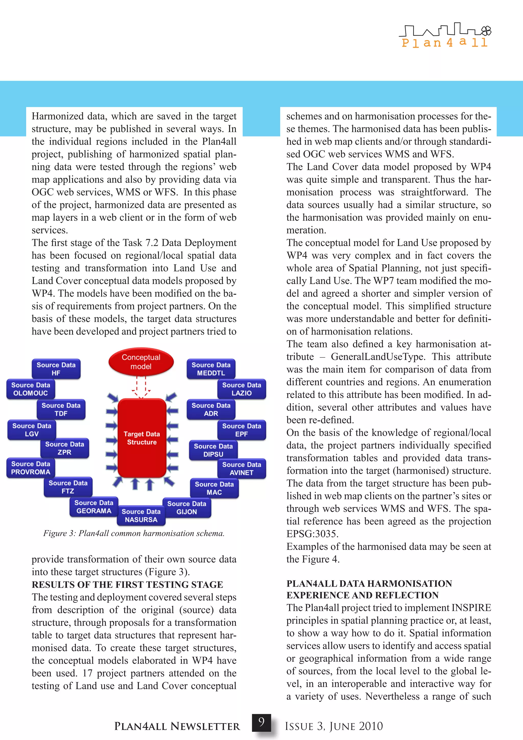 Harmonized data, which are saved in the target            schemes and on harmonisation processes for the-
structure, may be published in several ways. In           se themes. The harmonised data has been publis-
the individual regions included in the Plan4all           hed in web map clients and/or through standardi-
project, publishing of harmonized spatial plan-           sed OGC web services WMS and WFS.
ning data were tested through the regions’ web            The Land Cover data model proposed by WP4
map applications and also by providing data via           was quite simple and transparent. Thus the har-
OGC web services, WMS or WFS. In this phase               monisation process was straightforward. The
of the project, harmonized data are presented as          data sources usually had a similar structure, so
map layers in a web client or in the form of web          the harmonisation was provided mainly on enu-
services.                                                 meration.
The first stage of the Task 7.2 Data Deployment           The conceptual model for Land Use proposed by
has been focused on regional/local spatial data           WP4 was very complex and in fact covers the
testing and transformation into Land Use and              whole area of Spatial Planning, not just specifi-
Land Cover conceptual data models proposed by             cally Land Use. The WP7 team modified the mo-
WP4. The models have been modified on the ba-             del and agreed a shorter and simpler version of
sis of requirements from project partners. On the         the conceptual model. This simplified structure
basis of these models, the target data structures         was more understandable and better for definiti-
have been developed and project partners tried to         on of harmonisation relations.
                                                          The team also defined a key harmonisation at-
                                                          tribute – GeneralLandUseType. This attribute
                                                          was the main item for comparison of data from
                                                          different countries and regions. An enumeration
                                                          related to this attribute has been modified. In ad-
                                                          dition, several other attributes and values have
                                                          been re-defined.
                                                          On the basis of the knowledge of regional/local
                                                          data, the project partners individually specified
                                                          transformation tables and provided data trans-
                                                          formation into the target (harmonised) structure.
                                                          The data from the target structure has been pub-
                                                          lished in web map clients on the partner’s sites or
                                                          through web services WMS and WFS. The spa-
                                                          tial reference has been agreed as the projection
  Figure 3: Plan4all common harmonisation schema.         EPSG:3035.
                                                          Examples of the harmonised data may be seen at
provide transformation of their own source data           the Figure 4.
into these target structures (Figure 3).
RESuLtS oF tHE FIRSt tEStINg StagE                        PLaN4aLL data HaRmoNISatIoN
The testing and deployment covered several steps          ExPERIENcE aNd REFLEctIoN
from description of the original (source) data            The Plan4all project tried to implement INSPIRE
structure, through proposals for a transformation         principles in spatial planning practice or, at least,
table to target data structures that represent har-       to show a way how to do it. Spatial information
monised data. To create these target structures,          services allow users to identify and access spatial
the conceptual models elaborated in WP4 have              or geographical information from a wide range
been used. 17 project partners attended on the            of sources, from the local level to the global le-
testing of Land use and Land Cover conceptual             vel, in an interoperable and interactive way for
                                                          a variety of uses. Nevertheless a range of such

                    Plan4all Newsletter               9   Issue 3, June 2010
 