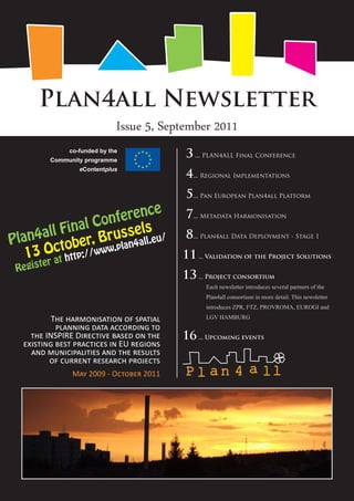 Plan4all Newsletter
                             Issue 5, September 2011
              co-funded by the
         Community programme
                                           3 ... PLAN4ALL Final Conference
                 eContentplus
                                           4... Regional Implementations
                                           5... Pan European Plan4all Platform
                            e
                    f erenc                7... Metadata Harmonisation
           in al Con sels
Plan 4all F r, Brus all.eu/                8... Plan4all Data Deployment - Stage 1
              e
      Octotb ://www.plan
                         4
   13 at h tp                             11 ... Validation of the Project Solutions
       ter
 Regis
                                          13 ... Project consortium
                                                Each newsletter introduces several partners of the
                                                Plan4all consortium in more detail. This newsletter
                                                introduces ZPR, FTZ, PROVROMA, EUROGI and

          The harmonisation of spatial          LGV HAMBURG
           planning data according to
    the INSPIRE Directive based on the    16 ... Upcoming events
  existing best practices in EU regions
    and municipalities and the results
         of current research projects
               May 2009 - October 2011
 