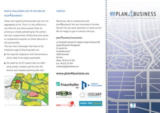 4BUSINESS
WHICH CHALLENGES LED TO THE IDEA OF                            CONTACT

PLAN   4 BUSINESS?                                                                                                                                                         PLAN
                                                                                                                                                                A service platform for aggregation, processing and analysis of urban and regional planning data

Urban and regional planning data sets are not                  Would you like to collaborate with
aggregated so far. Thus it is very difﬁcult to                 plan 4 business? Are you interested in further
use them for any other purpose than for                        details? Do you have questions on what we do?
printing or simple publishing by the authori-                  We are happy to get in contact with you.
ties that created them. Performing time series
                                                               plan 4 business Consortium
or comparative analyses on these data sets is
not yet possible.                                              c/o Fraunhofer Institute for Computer Graphics Research IGD
                                                               Spatial Information Management
The two main challenges that have so far
                                                               Dr. Joachim Rix
hindered usage of planning data are:
                                                               Fraunhoferstrasse 5
  the required integration and harmonisation,                  64283 Darmstadt
  which need to be highly automated,                           Germany
                                                               Phone: +49 6151 155 420
  the need for an ICT system that can efﬁci-                   Fax: +49 6151 155 444
  ently answer complex queries over the                        coordinator@plan4business.eu
  diverse and complex planning data sets.
                                                               www.plan4business.eu




                                                               Help Service- Remote Sensing




                                                                                                                             © Christian Pedant - Fotolia.com
                                                                                                                                                                plan4business is co-funded by the European Commission within the 7th Framework Programme


                                ©Utført av. Statens kartverk
 