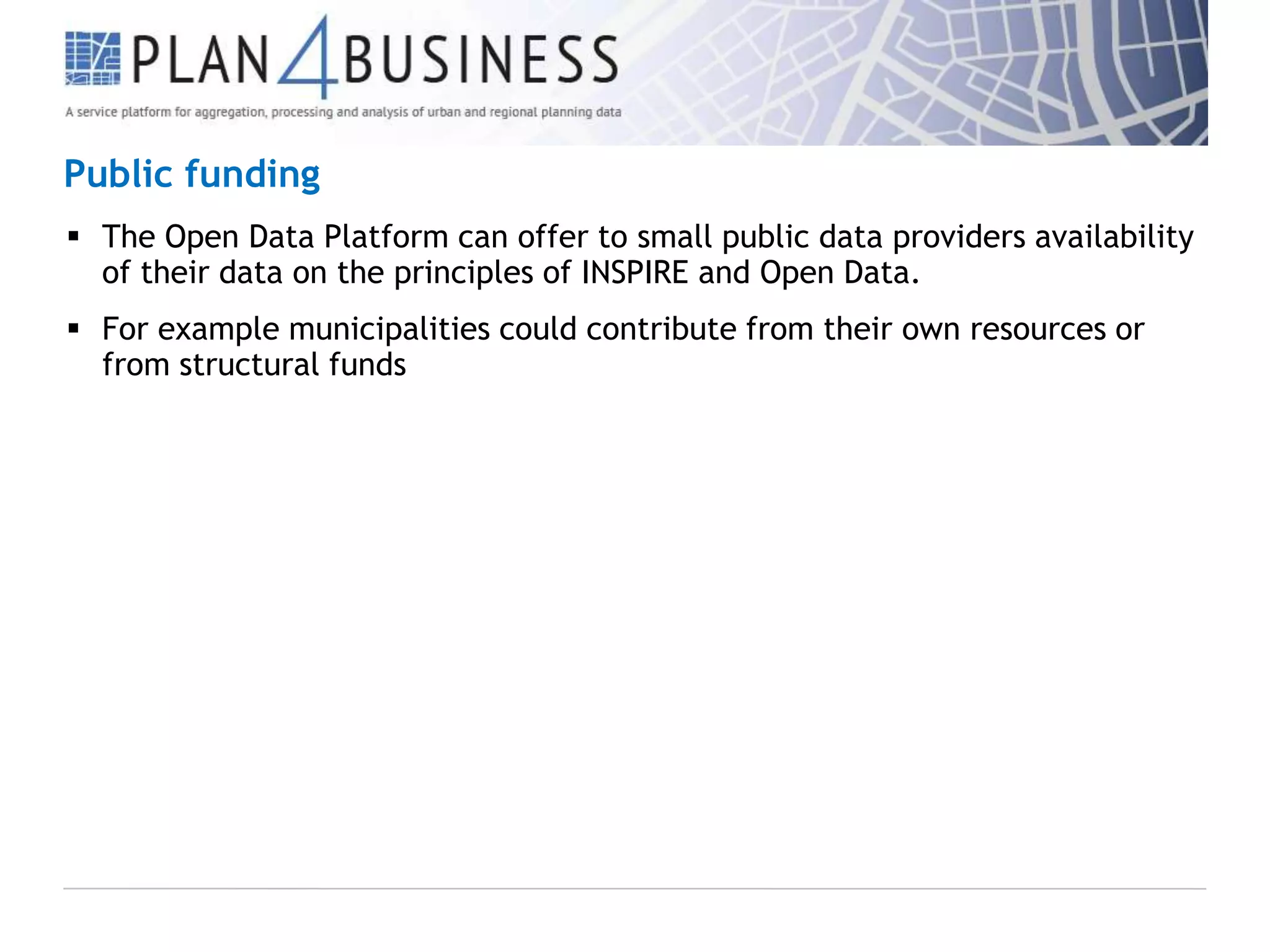 Public funding
 The Open Data Platform can offer to small public data providers availability
of their data on the principles of INSPIRE and Open Data.
 For example municipalities could contribute from their own resources or
from structural funds

 