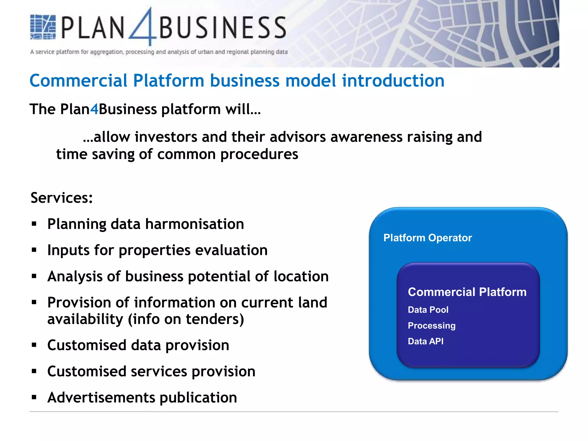 Commercial Platform business model introduction
The Plan4Business platform will…
…allow investors and their advisors awareness raising and
time saving of common procedures
Services:
 Planning data harmonisation
 Inputs for properties evaluation

Platform Operator

 Analysis of business potential of location

 Provision of information on current land
availability (info on tenders)
 Customised data provision
 Customised services provision
 Advertisements publication

Commercial Platform
Data Pool
Processing
Data API

 