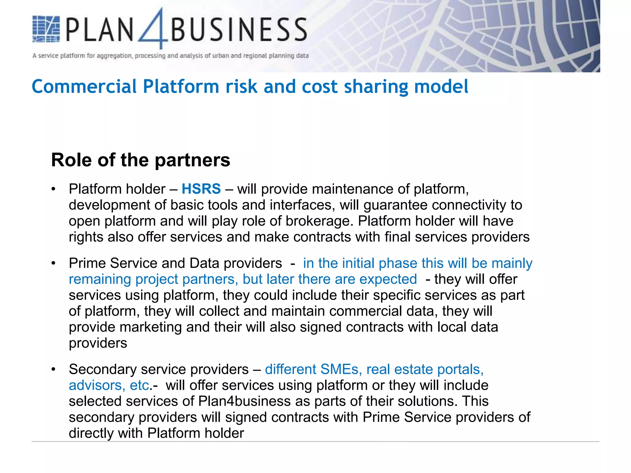 Commercial Platform risk and cost sharing model

Role of the partners
• Platform holder – HSRS – will provide maintenance of platform,
development of basic tools and interfaces, will guarantee connectivity to
open platform and will play role of brokerage. Platform holder will have
rights also offer services and make contracts with final services providers
• Prime Service and Data providers - in the initial phase this will be mainly
remaining project partners, but later there are expected - they will offer
services using platform, they could include their specific services as part
of platform, they will collect and maintain commercial data, they will
provide marketing and their will also signed contracts with local data
providers
• Secondary service providers – different SMEs, real estate portals,
advisors, etc.- will offer services using platform or they will include
selected services of Plan4business as parts of their solutions. This
secondary providers will signed contracts with Prime Service providers of
directly with Platform holder

 