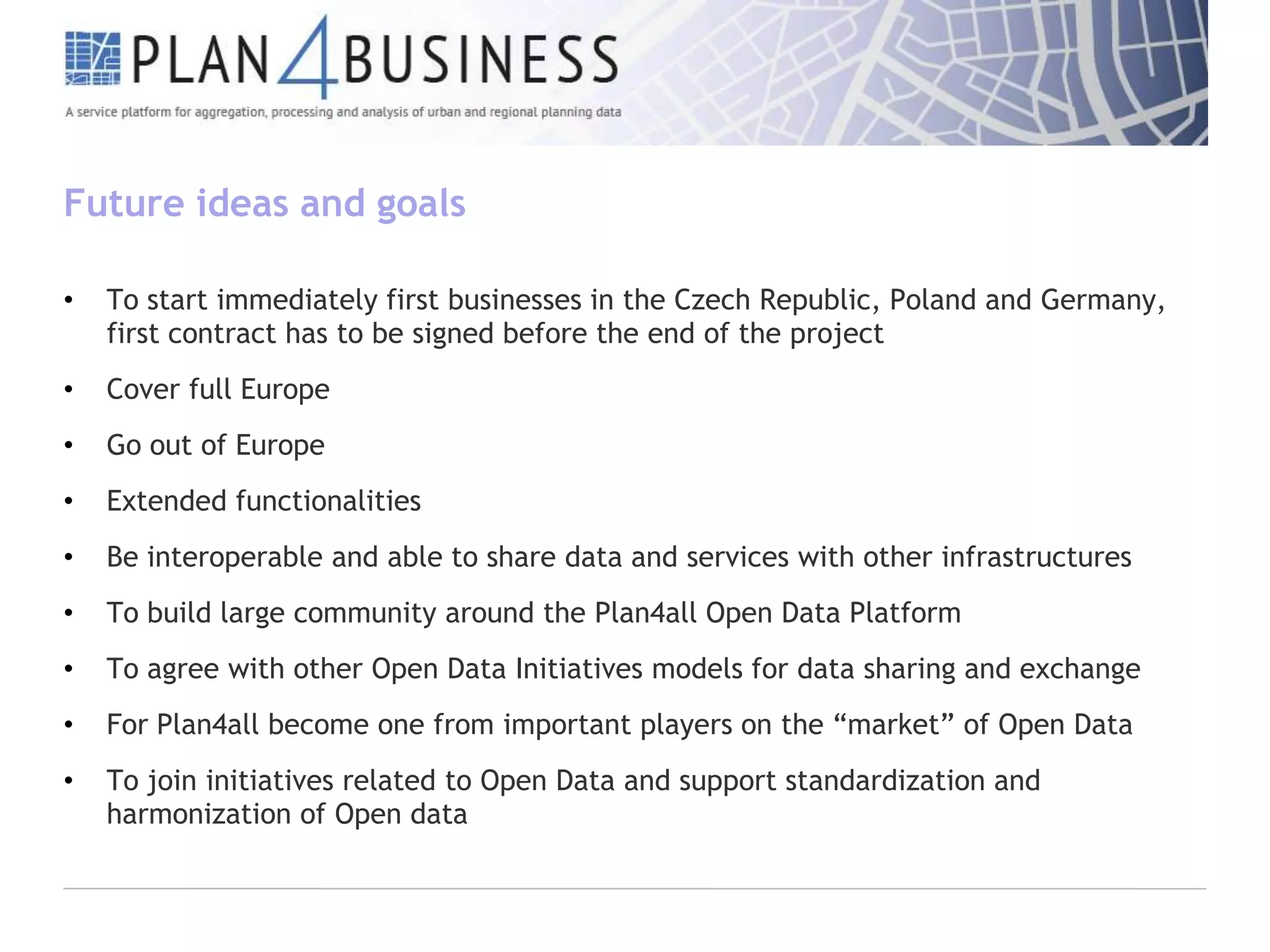 Future ideas and goals
•

To start immediately first businesses in the Czech Republic, Poland and Germany,
first contract has to be signed before the end of the project

•

Cover full Europe

•

Go out of Europe

•

Extended functionalities

•

Be interoperable and able to share data and services with other infrastructures

•

To build large community around the Plan4all Open Data Platform

•

To agree with other Open Data Initiatives models for data sharing and exchange

•

For Plan4all become one from important players on the “market” of Open Data

•

To join initiatives related to Open Data and support standardization and
harmonization of Open data

 
