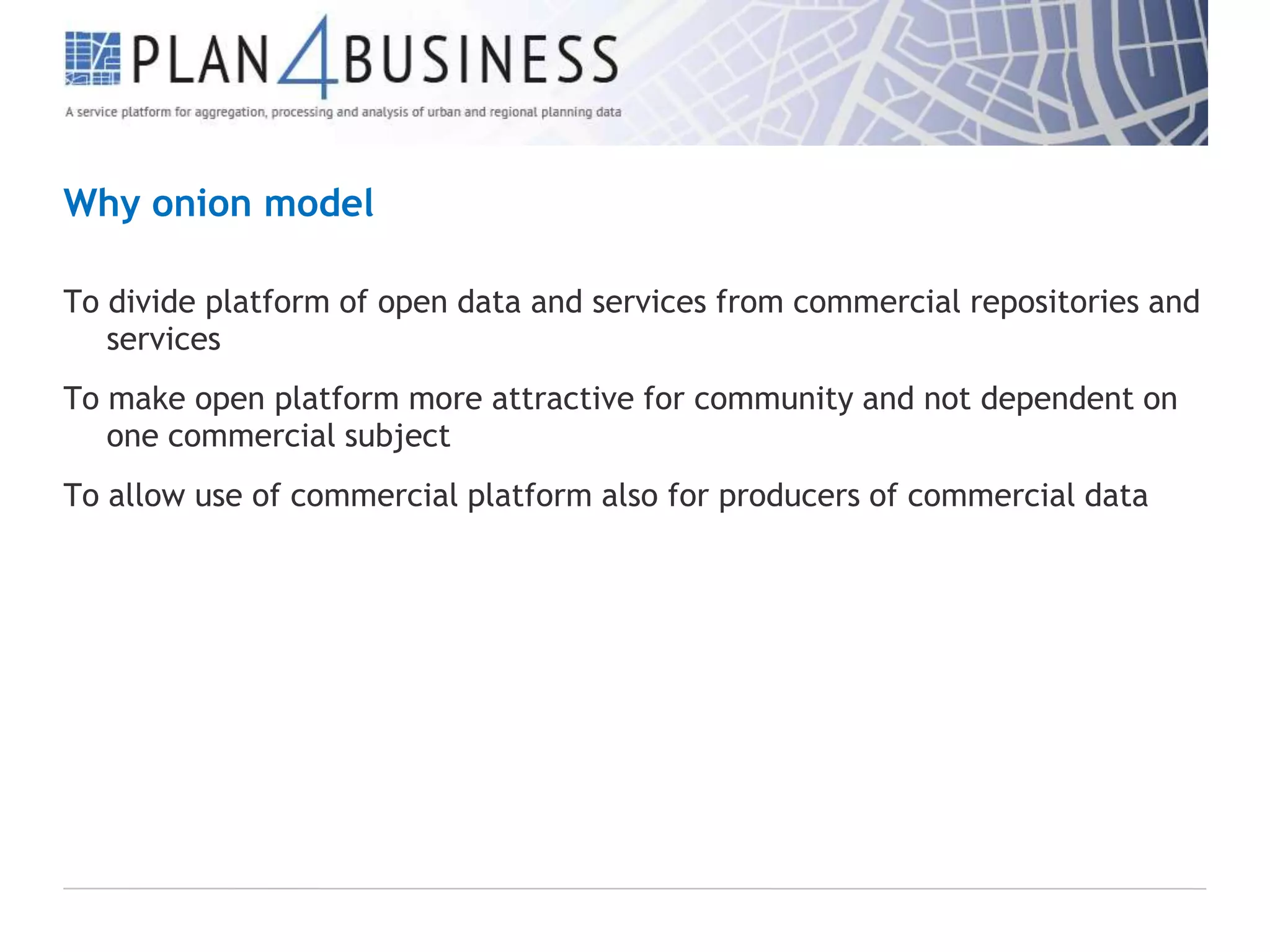 Why onion model
To divide platform of open data and services from commercial repositories and
services
To make open platform more attractive for community and not dependent on
one commercial subject
To allow use of commercial platform also for producers of commercial data

 