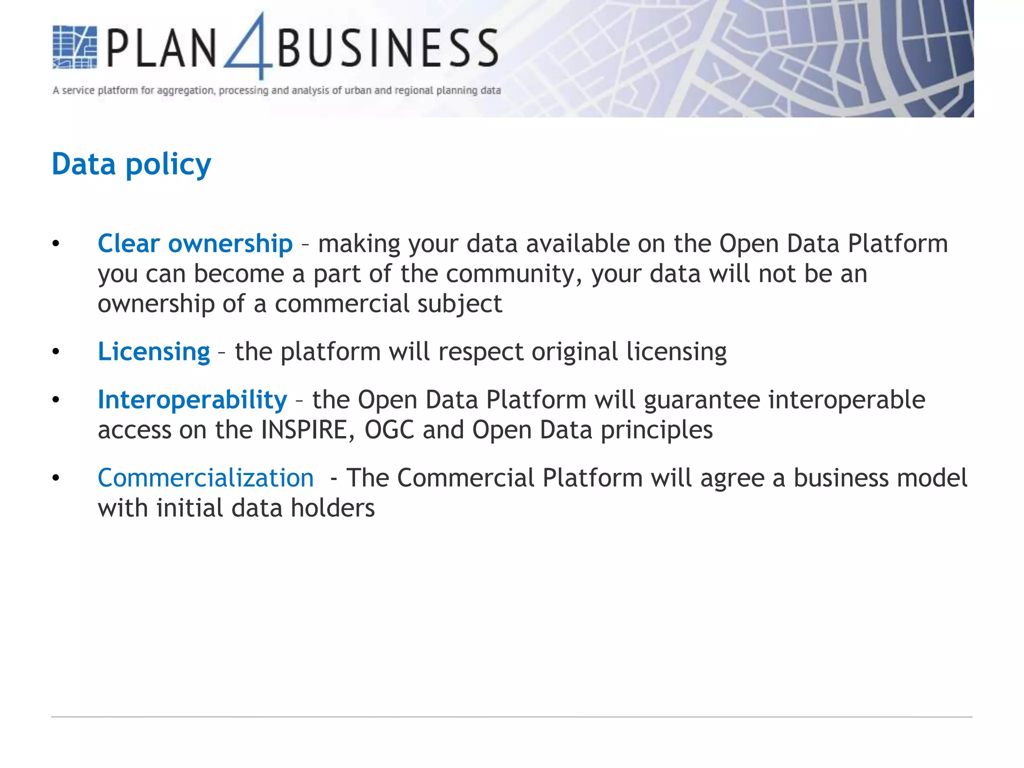 Data policy
•

Clear ownership – making your data available on the Open Data Platform
you can become a part of the community, your data will not be an
ownership of a commercial subject

•

Licensing – the platform will respect original licensing

•

Interoperability – the Open Data Platform will guarantee interoperable
access on the INSPIRE, OGC and Open Data principles

•

Commercialization - The Commercial Platform will agree a business model
with initial data holders

 
