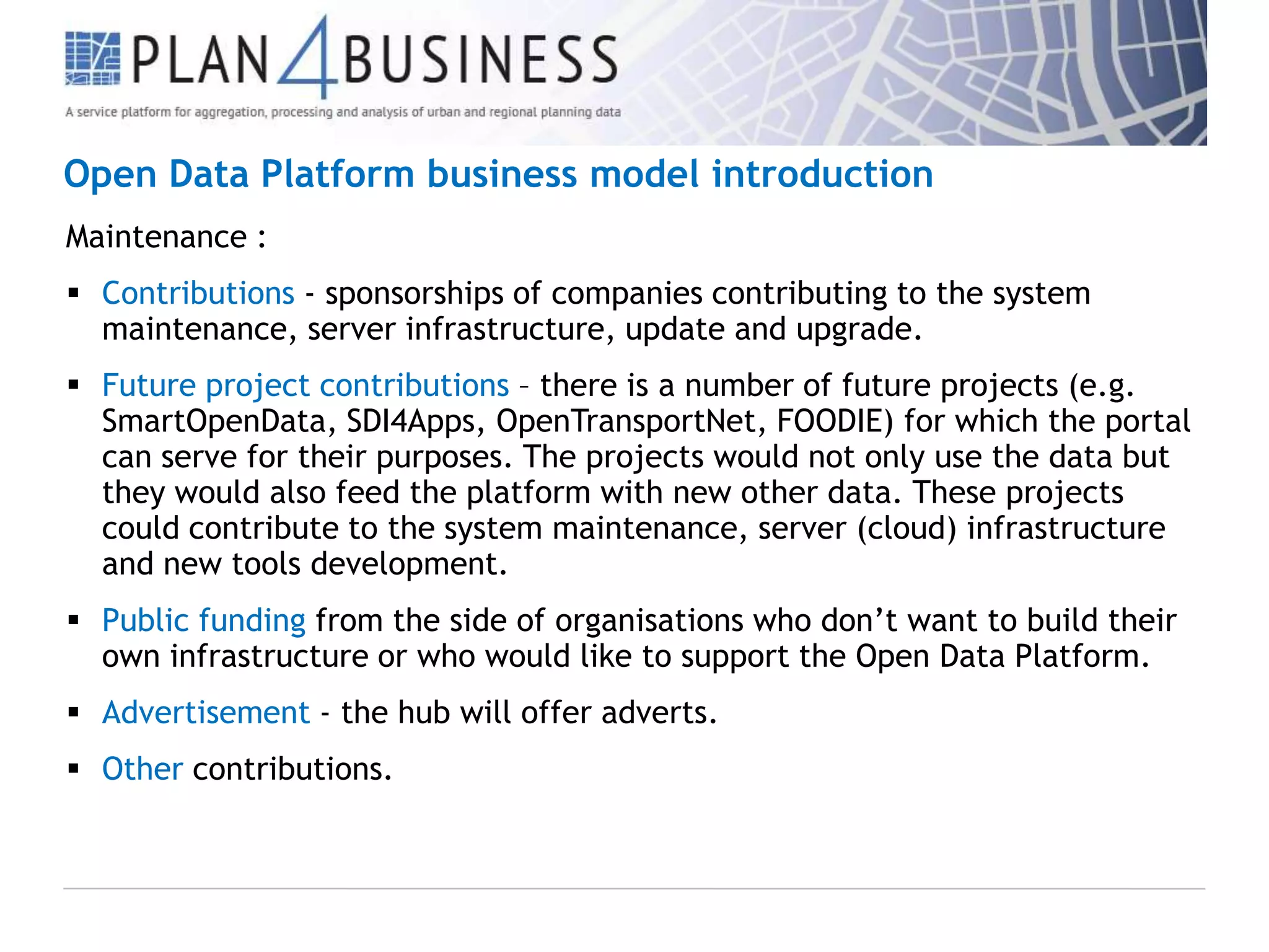 Open Data Platform business model introduction
Maintenance :
 Contributions - sponsorships of companies contributing to the system
maintenance, server infrastructure, update and upgrade.
 Future project contributions – there is a number of future projects (e.g.
SmartOpenData, SDI4Apps, OpenTransportNet, FOODIE) for which the portal
can serve for their purposes. The projects would not only use the data but
they would also feed the platform with new other data. These projects
could contribute to the system maintenance, server (cloud) infrastructure
and new tools development.
 Public funding from the side of organisations who don’t want to build their
own infrastructure or who would like to support the Open Data Platform.
 Advertisement - the hub will offer adverts.
 Other contributions.

 