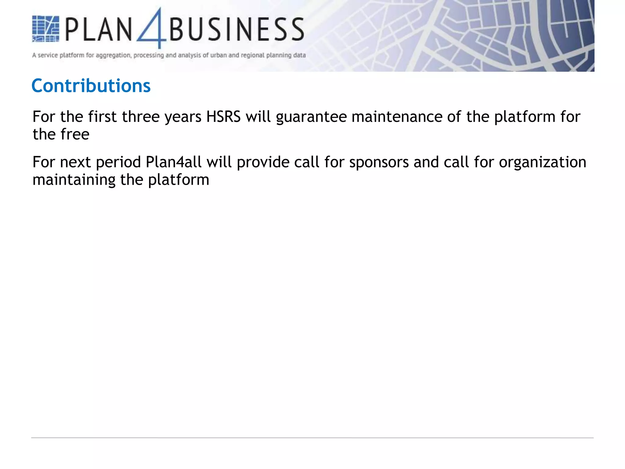 Contributions
For the first three years HSRS will guarantee maintenance of the platform for
the free
For next period Plan4all will provide call for sponsors and call for organization
maintaining the platform

 