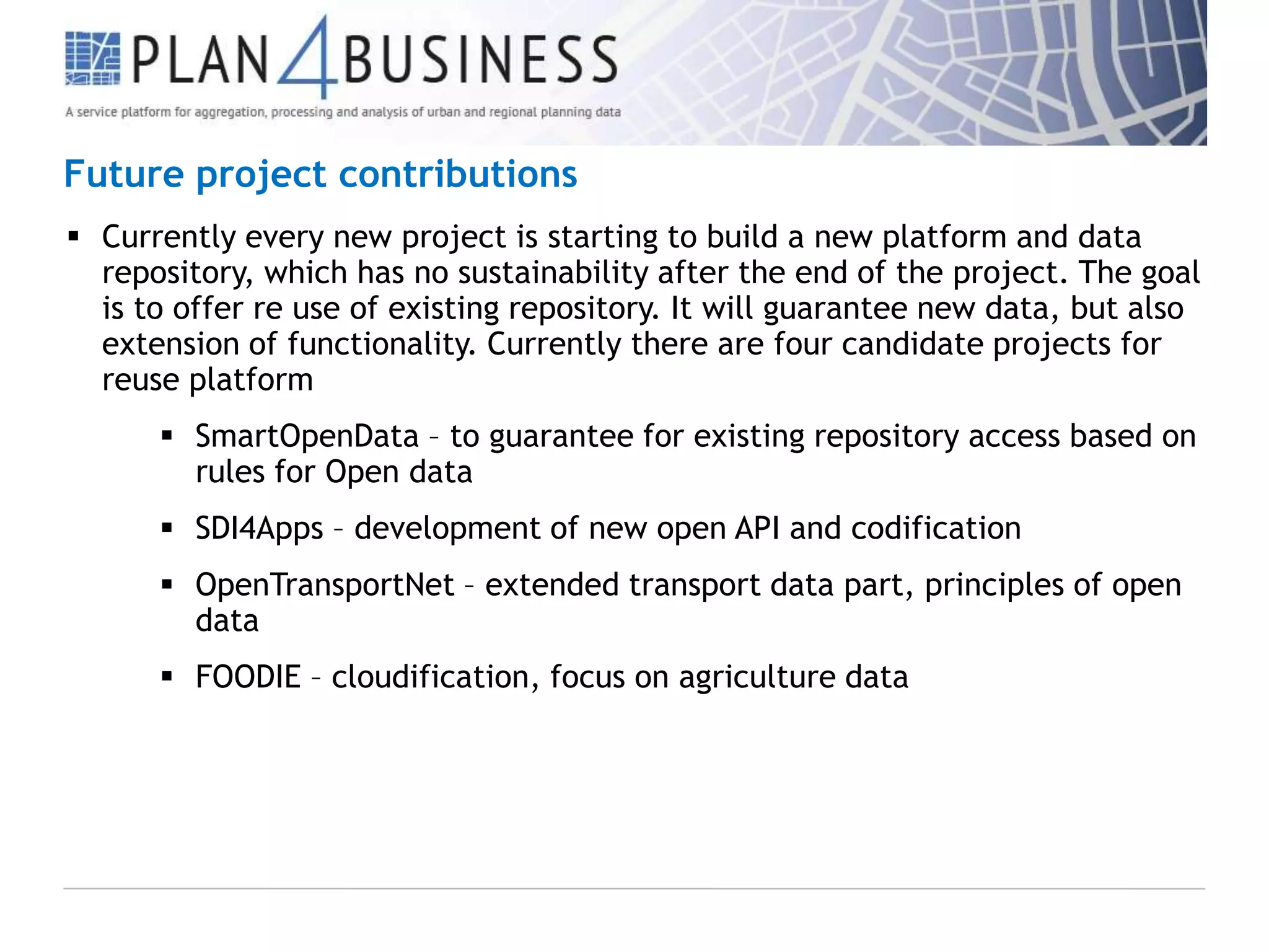 Future project contributions
 Currently every new project is starting to build a new platform and data
repository, which has no sustainability after the end of the project. The goal
is to offer re use of existing repository. It will guarantee new data, but also
extension of functionality. Currently there are four candidate projects for
reuse platform
 SmartOpenData – to guarantee for existing repository access based on
rules for Open data
 SDI4Apps – development of new open API and codification
 OpenTransportNet – extended transport data part, principles of open
data
 FOODIE – cloudification, focus on agriculture data

 