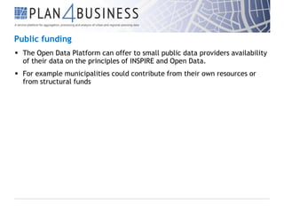 Public funding
 The Open Data Platform can offer to small public data providers availability
of their data on the principles of INSPIRE and Open Data.
 For example municipalities could contribute from their own resources or
from structural funds

 