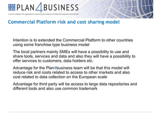 Commercial Platform risk and cost sharing model

Intention is to extended the Commercial Platform to other countries
using some franchise type business model
The local partners mainly SMEs will have a possibility to use and
share tools, services and data and also they will have a possibility to
offer services to customers, data holders etc.
Advantage for the Plan4business team will be that this model will
reduce risk and costs related to access to other markets and also
cost related to data collection on the European scale
Advantage for third party will be access to large data repositories and
different tools and also use common trademark

 