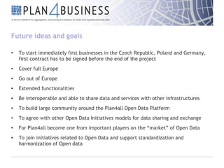 Future ideas and goals
•

To start immediately first businesses in the Czech Republic, Poland and Germany,
first contract has to be signed before the end of the project

•

Cover full Europe

•

Go out of Europe

•

Extended functionalities

•

Be interoperable and able to share data and services with other infrastructures

•

To build large community around the Plan4all Open Data Platform

•

To agree with other Open Data Initiatives models for data sharing and exchange

•

For Plan4all become one from important players on the “market” of Open Data

•

To join initiatives related to Open Data and support standardization and
harmonization of Open data

 