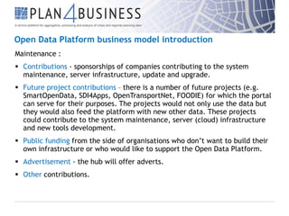 Open Data Platform business model introduction
Maintenance :
 Contributions - sponsorships of companies contributing to the system
maintenance, server infrastructure, update and upgrade.
 Future project contributions – there is a number of future projects (e.g.
SmartOpenData, SDI4Apps, OpenTransportNet, FOODIE) for which the portal
can serve for their purposes. The projects would not only use the data but
they would also feed the platform with new other data. These projects
could contribute to the system maintenance, server (cloud) infrastructure
and new tools development.
 Public funding from the side of organisations who don’t want to build their
own infrastructure or who would like to support the Open Data Platform.
 Advertisement - the hub will offer adverts.
 Other contributions.

 