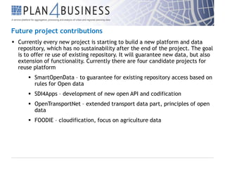 Future project contributions
 Currently every new project is starting to build a new platform and data
repository, which has no sustainability after the end of the project. The goal
is to offer re use of existing repository. It will guarantee new data, but also
extension of functionality. Currently there are four candidate projects for
reuse platform
 SmartOpenData – to guarantee for existing repository access based on
rules for Open data
 SDI4Apps – development of new open API and codification
 OpenTransportNet – extended transport data part, principles of open
data
 FOODIE – cloudification, focus on agriculture data

 