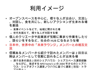 利用イメージ オープンスペースを中心に、様々な人が出会い、交流し、対話し、食を共にし、新しいアクションが生まれる場を創造 食事イベントなどで、地域に開かれた場 世代を超えて、様々な人が対話する場 個人のクリエータや起業家が気軽に集まり作業をしたり、語らいをするなど、社会の HUB になるような場 日本中、世界中の「未来ラウンジ」メンバーとの相互交流 信頼あるメンバーから紹介で訪れたメンバーは 2 回目以降はメンバーとして気軽に訪れることが出来る場 須子自身の過去 2 回のシェアハウス・シェアスペース運営経験、ならびに、後述する NPO home’s vi の 2004 年からのシェアハウス・シェアオフィス運営ノウハウに基づく運営（防犯・トラブル防止） 