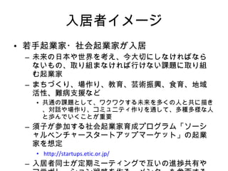 入居者イメージ 若手起業家・社会起業家が入居 未来の日本や世界を考え、今大切にしなければならないもの、取り組まなければ行けない課題に取り組む起業家 まちづくり、場作り、教育、芸術振興、食育、地域活性、難病支援など 共通の課題として、ワクワクする未来を多くの人と共に描き、対話や場作り、コミュニティ作りを通して、多種多様な人と歩んでいくことが重要 須子が参加する社会起業家育成プログラム「ソーシャルベンチャースタートアップマーケット」の起業家を想定  http://startups.etic.or.jp/ 入居者同士が定期ミーティングで互いの進捗共有やコラボレーション戦略を作る。メンターも参画する。 