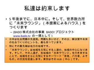 私達は約束します 5 年後までに、日本中に。そして、世界数カ所に「未来ラウンジ」（本提案によるハウス）をつくります (BADO 株式会社の事業  BADO! プロジェクト  www.bado.tv   の一環として ) 日本は社会問題の先進国。問題も多いけど、その分、解決策や未来の社会づくりのヒントも、最も持っています。 特にその最先端は地方の地域です。 「未来ラウンジ」は地域を元気にする人達の、地域の中心になります。そして、その人達が、各地域の「未来ラウンジ」を行き来することで、地域をさらに元気にするキーワード「若者、バカ者、よそもの」の交流を促進します。東京はその HUB （中心）です。 