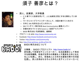 須子 善彦とは？ 旅人、起業家、大学教員 IT と場づくり技術を用いて、人と地域を元気にする仕事をしています ワークショップファシリテータとして、対話の場づくりを行う 日本に SNS を持ち込んだ人のひとり SNS ベンチャー株式会社 Beat Communication 創業メンバー 京都のまちづくり NPO home’s vi  技術アドバイザー BADO 株式会社 代表取締役、創業者 プロフィール WEB:  http://www.scommunity.net Facebook:  http:// www.facebook.com/scommunity Twitter:  http://twitter.com/scommunity Mixi:  http://mixi.jp/show_profile.pl?id=176 BADO 株式会社について 主事業：  BADO! プロジェクト  http://www.bado.tv/ 旅を通して若者をチェンジメーカー、社会起業家として育成する教育機関。若者が世界中の素敵な人や真実を日本に伝えることを通し、また、若者旅人と日本の支援者の間での対話を通し、旅人自身はもちろん日本の人をチェンジメーカーに変える 