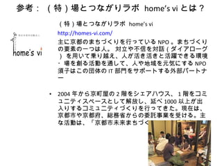 参考： （特）場とつながりラボ  home’s vi とは？ （特）場とつながりラボ  home’s vi http://homes-vi.com/ 主に京都のまちづくりを行っている NPO 。まちづくりの要素の一つは人。 対立や不信を対話（ダイアローグ） を用いて乗り越え、人が活き活きと活躍できる環境・場を創る活動を通して、人や地域を元気にする NPO 須子はこの団体の IT 部門をサポートする外部パートナー 2004 年から京町屋の 2 階をシェアハウス、 1 階をコミュニティスペースとして解放し、延べ 1000 以上が出入りするコミュニティづくりを行ってきた。現在は、京都市や京都府、総務省からの委託事業を受ける。主な活動は、「京都市未来まちづくり 100 人委員会」 