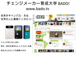 チェンジメーカー育成大学 BADO! www.bado.tv  世界がキャンパス・先生 世界の人に動画インタビュー ３０人が送り出し済み 毎年、数名を奨学生としてコスト支援 旅先からもカンパを募集できる 
