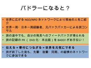 バドラーになると？ 世界に広がる NGO/NPO ネットワークにより現地の人をご紹介 世界一周・日本一周経験者、元バックパッカーによる旅コンサル 旅の資金集め（出資・カンパ）  /  旅しながら稼げる（取材依頼）！ 旅の途中でも、自分の発見へのフィードバックが得られる 旅の記録の PR （ DVD 化・本出版）を BADO! がお手伝い！ 伝える＝寄付につながる＝世界を元気にできる 旅が終了した後も、先輩・後輩・同期、の縦横のネットワークに参加できる 