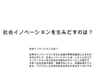 社会イノベーションを生みだすのは？ 社会イノベーションとは？： 従来のイノベーションが主に技術の革新的進歩によるものなのに対して、社会イノベーションとは、人と人とのコミュニケーションなど社会の仕組みのちょっとした変化で、大きく社会全体が進歩・発展することと、私達は考えています。ワクワクした未来の社会を作る大きなキッカケです。 
