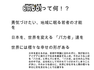 BADO! って何！？ 勇気づけたい、地域に眠る若者の才能を 日本を、世界を変える 「バカ者」達を 世界には様々な幸せの形がある 日本を変えるのは、前例や常識に囚われずに、飛び抜けたアイデアと実行力で社会を創造する人材。そのような人材を「 バカ者 」と呼んでいます。「 バカ者 」は日本のムラ社会の中では、出る杭として叩かれてつぶされてしまうことが多い。そのような彼らに、世界に存在する人間の様々な幸せに形を見せることで応援する 