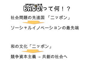 BADO! って何！？ 社会問題の先進国 「ニッポン」 ソーシャルイノベーションの最先端 和の文化「ニッポン」 競争資本主義 -> 共創の社会へ 