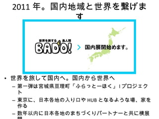 2011 年。国内地域と世界を繋げます 世界を旅して国内へ。国内から世界へ 第一弾は宮城県亘理町「ふらっとーほく」 l プロジェクト 東京に、日本各地の入り口や HUB となるような場、家を作る 数年以内に日本各地のまちづくりパートナーと共に横展開 海外の若者にも日本の地域の取り組み＝次世代の社会づくりの現場を伝える 