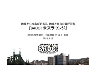 地域から未来が始まる。地域と東京を繋げる家	
  
   『BADO!	
  未来ラウンジ』	
  
  BADO株式会社 代表取締役 須子 善彦	
          2011.9.18	
  




         www.bado.tv	
  
 
