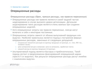 Операционные расходы (Opex, прямые расходы, как правило переменные)
• Операционные расходы как правило являются самой трудной частью
моделирования в случае высокого уровня детализации. Детальное
моделирование таких расходов является очень важным при создании
операционных моделей.
• Хотя операционные затраты как правило переменные, иногда могут
включать в себя и некоторые постоянные.
• Операционные затраты зависят от объема выпускаемой продукции или
выручки. Наиболее правильным является подход к построению формул
операционных расходов, зависимых от следующих допущений:
o натуральные показатели расходов на единицу продукции (в единицах, кг, тонн, КВт/час,
человеко-часов);
o цена материалов/ресурса (например: цена на материалы, заработная плата);
o средний расход на единицу продукции ($/единицу).
• Альтернативный подход является быстрым и приблизительным. Такой
подход состоит в предположении фиксированной операционной маржи
(просто % от выручки). Как результат операционные расходы растут линейно
с изменением выручки.
Операционные расходы
3. Знакомство с моделью
11
 