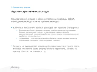 Коммерческие, общие и административные расходы (SG&A,
накладные расходы или не прямые расходы)
• Ключевые показатели данных расходов как правило стандартны:
o Большинство общих и административных расходов являются постоянными,
большая часть которых состоит из расходов на управленческий и
административный персонал (заработные платы, бонусы, страховые взносы от
заработной платы, обучение)
o Не связанные с персоналом расходы по сбыту (исключая рекламу) являются
переменными (например, транспортировка, упаковка)
• Затраты на руководство компанией в зависимости от темпа роста
бизнеса или темпа роста операционного персонала, затраты на
аренду офисов, их ремонт и т.д.
Административные расходы
3. Знакомство с моделью
12
 